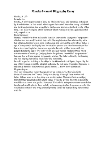 Mineko Iwasaki Biography Essay
Geisha, A Life
Introduction
Geisha, A life was published in 2002 by Mineko Iwasaki and translated to English
by Rande Brown. In this novel, Mineko goes into detail about her young childhood
and the transformation that would have her become known as the best geisha of her
time. This essay will give a brief summary about Iwasaki s life as a geisha and her
daily experiences.
Book Summary
Mineko Iwasaki was born as Masako Tanako, she was the youngest of her parent s
children and she would be their last child. She explains that her relationship with
her father and mother was a good relationship and she was the apple of her father s
eye. Consequently, her loyalty and love for her parents was the ultimate factor for
her to leave and begin her journey as a geisha. Iwasaki left her home with her
parents before the age of five to live with an older woman Madame Omia whom
was the owner of the okiya (lodging house for geisha). Iwasaki left her parents of
her own free will and against her parent s wishes. She believed that by her leaving
she was helping her family financially and honorably.
Iwasaki began her training at the okiya in the Gion district of Kyoto, Japan. By the
age of ten Iwasaki would be adopted and carry the last name (Iwasaki), this name is
the family name of this particular geisha family. ... Show more content on
Helpwriting.net ...
This was because her family had given her up to the okiya, this was due to
financial strain that the Tanako family was facing. Although their mother and
father did not want to do this, they saw no alternative. Madame Omia would pay
them for their daughter and in return Yakeo would be given a place to live and she
would have a career as a geisha. However, Yaeko held a deep resentment towards her
family and would refer to them as baby sellers amongst other demeaning words. She
would also dishonor and bring shame upon the family by not fulfilling her contract
with the
 