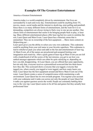 Examples Of The Greatest Entertainment
America s Greatest Entertainment
America today is a world completely driven by entertainment. Our lives are
surrounded by it each and every day. Entertainment could be anything from TV,
movies, music, social media and the internet to skydiving, mini golfing and paintball.
Since there is so many different forms of entertainment, and the want for it is so
demanding, competitors are always trying to find a way to one up one another. One
classic form of entertainment that seems to be bringing people back to play, is laser
tag. Many different entertainment places offer laser tag but two seem to outshine the
rest, Laser Quest and Main Event. Laser Quest has a futuristic arena that is
unmatched. They are in ownership of the best equipment. ... Show more content on
Helpwriting.net ...
Laser quest gives you the ability to select you very own codename. This codename
could be anything from your real name to your favorite superhero. This codename is
tied to whichever pack you select and adds to the fun and entertainment of laser tag.
At Main Event, all of the names are preselected and assigned limiting your
imagination and creativity. After a quick gameof laser tag at Main Event you are left
with a leaderboard of all the scores of the last mission, you get to see how you
ranked amongst opponents which can either be quite satisfying or, depending on
how you did, disappointing. At Laser Quest, you are offered that same opportunity,
but not only that, everyone receives a personalized scorecard that lets them know
how they did. This scorecard shows everyone that you tagged, everyone that
tagged you, where exactly you tagged or were tagged, and how many lasers you
fired. Laser Quest has the best equipment around and blows Main Event out of the
water. Laser Quest creates a sense of competitiveness while maintaining a safe
environment. Laser Quest has its own rewards program. You register your account
with your codename and it ranks you across not only the people at Laser Quest but
it ranks you against questors across the world. People are constantly battling their
way to the very top. Laser Quest seems to be all fun and games but they actually host
professional laser
 
