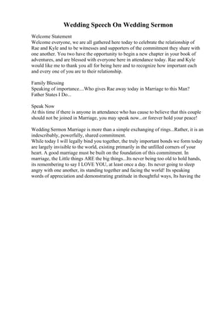 Wedding Speech On Wedding Sermon
Welcome Statement
Welcome everyone, we are all gathered here today to celebrate the relationship of
Rae and Kyle and to be witnesses and supporters of the commitment they share with
one another. You two have the opportunity to begin a new chapter in your book of
adventures, and are blessed with everyone here in attendance today. Rae and Kyle
would like me to thank you all for being here and to recognize how important each
and every one of you are to their relationship.
Family Blessing
Speaking of importance....Who gives Rae away today in Marriage to this Man?
Father States I Do...
Speak Now
At this time if there is anyone in attendance who has cause to believe that this couple
should not be joined in Marriage, you may speak now...or forever hold your peace!
Wedding Sermon Marriage is more than a simple exchanging of rings...Rather, it is an
indescribably, powerfully, shared commitment.
While today I will legally bind you together, the truly important bonds we form today
are largely invisible to the world, existing primarily in the unfilled corners of your
heart. A good marriage must be built on the foundation of this commitment. In
marriage, the Little things ARE the big things...Its never being too old to hold hands,
its remembering to say I LOVE YOU, at least once a day. Its never going to sleep
angry with one another, its standing together and facing the world! Its speaking
words of appreciation and demonstrating gratitude in thoughtful ways, Its having the
 
