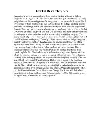 Low Fat Research Papers
According to several independently done studies, the key to losing weight is
simply to eat the right foods. Proteins and fat are actually the best foods for losing
weight because they satisfy people for longer and do not cause the dramatic blood
level spikes or high insulin levels that carbohydrates do. In fact, until the last few
centuries, the average human diet consisted mostly of these two vital ingredients.
In controlled experiments, people who are put on an almost entirely protein fat diet
(1900 total calories a day) with less than 240 calories a day from carbohydrates end
up losing one to three pounds a week without feeling noticeably hungrier. The
energy levels of people following these diets actually increase during their fast and
overall wellness levels go up. The only... Show more content on Helpwriting.net ...
Carbohydrates were not heavily relied upon for energy until the advent of the
agricultural revolution. During the short time frame between the revolution and
now, humans have not had time to adapt to changing eating patterns. Thus it
intuitively makes sense that you can lose weight by eating a traditional high
protein high fat diet. Studies have shown that eating a high carbohydrate diet, not
a high fat one is correlated to a higher incidence of heart disease. This is because
the fatty acids and triglycerides that clog arteries are composed not only of fat but
also of high energy carbohydrate chains. High levels or sugar in the blood are
needed in order to direct the synthesis of these clots. It is for this reason that tribes
like the Maori which eat an extremely high fat high protein diet demonstrate an
almost nonexistent level of heart disease and obesity. One dieting example: when
two British nutritionists, Bruce Bistrian and George Blackburn told their obese
patients to eat nothing but lean meat, fish, and poultry (650 to 800 calories a day)
for a year healf of them lost ast least 40 pounds
 