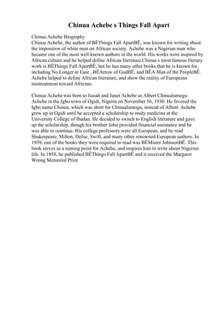 Chinua Achebe s Things Fall Apart
Chinua Achebe Biography
Chinua Achebe, the author of ВЁThings Fall ApartВЁ, was known for writing about
the imposition of white men on African society. Achebe was a Nigerian man who
became one of the most well known authors in the world. His works were inspired by
African culture and he helped define African literature.Chinua s most famous literary
work is ВЁThings Fall ApartВЁ, but he has many other books that he is known for,
including No Longer at Ease , ВЁArrow of GodВЁ, and ВЁA Man of the PeopleВЁ.
Achebe helped to define African literature, and show the reality of Europeans
mistreatment toward Africans.
Chinua Achebe was born to Isaiah and Janet Achebe as Albert Chinualumogu
Achebe in the Igbo town of Ogidi, Nigeria on November 16, 1930. He favored the
Igbo name Chinua, which was short for Chinualumogu, instead of Albert. Achebe
grew up in Ogidi until he accepted a scholarship to study medicine at the
University College of Ibadan. He decided to switch to English literature and gave
up the scholarship, though his brother John provided financial assistance and he
was able to continue. His college professors were all European, and he read
Shakespeare, Milton, Defoe, Swift, and many other renowned European authors. In
1939, one of the books they were required to read was ВЁMister JohnsonВЁ. This
book serves as a turning point for Achebe, and inspires him to write about Nigerian
life. In 1958, he published ВЁThings Fall ApartВЁ and it received the Margaret
Wrong Memorial Prize
 