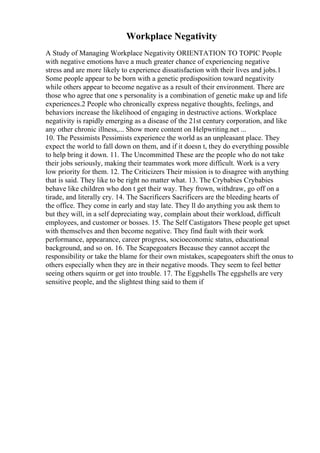Workplace Negativity
A Study of Managing Workplace Negativity ORIENTATION TO TOPIC People
with negative emotions have a much greater chance of experiencing negative
stress and are more likely to experience dissatisfaction with their lives and jobs.1
Some people appear to be born with a genetic predisposition toward negativity
while others appear to become negative as a result of their environment. There are
those who agree that one s personality is a combination of genetic make up and life
experiences.2 People who chronically express negative thoughts, feelings, and
behaviors increase the likelihood of engaging in destructive actions. Workplace
negativity is rapidly emerging as a disease of the 21st century corporation, and like
any other chronic illness,... Show more content on Helpwriting.net ...
10. The Pessimists Pessimists experience the world as an unpleasant place. They
expect the world to fall down on them, and if it doesn t, they do everything possible
to help bring it down. 11. The Uncommitted These are the people who do not take
their jobs seriously, making their teammates work more difficult. Work is a very
low priority for them. 12. The Criticizers Their mission is to disagree with anything
that is said. They like to be right no matter what. 13. The Crybabies Crybabies
behave like children who don t get their way. They frown, withdraw, go off on a
tirade, and literally cry. 14. The Sacrificers Sacrificers are the bleeding hearts of
the office. They come in early and stay late. They ll do anything you ask them to
but they will, in a self depreciating way, complain about their workload, difficult
employees, and customer or bosses. 15. The Self Castigators These people get upset
with themselves and then become negative. They find fault with their work
performance, appearance, career progress, socioeconomic status, educational
background, and so on. 16. The Scapegoaters Because they cannot accept the
responsibility or take the blame for their own mistakes, scapegoaters shift the onus to
others especially when they are in their negative moods. They seem to feel better
seeing others squirm or get into trouble. 17. The Eggshells The eggshells are very
sensitive people, and the slightest thing said to them if
 