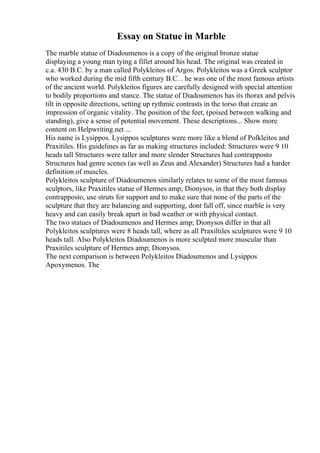 Essay on Statue in Marble
The marble statue of Diadoumenos is a copy of the original bronze statue
displaying a young man tying a fillet around his head. The original was created in
c.a. 430 B.C. by a man called Polykleitos of Argos. Polykleitos was a Greek sculptor
who worked during the mid fifth century B.C. . he was one of the most famous artists
of the ancient world. Polykleitos figures are carefully designed with special attention
to bodily proportions and stance. The statue of Diadoumenos has its thorax and pelvis
tilt in opposite directions, setting up rythmic contrasts in the torso that create an
impression of organic vitality. The position of the feet, (poised between walking and
standing), give a sense of potential movement. These descriptions... Show more
content on Helpwriting.net ...
His name is Lysippos. Lysippos sculptures were more like a blend of Polkleitos and
Praxitiles. His guidelines as far as making structures included: Structures were 9 10
heads tall Structures were taller and more slender Structures had contrapposto
Structures had genre scenes (as well as Zeus and Alexander) Structures had a harder
definition of muscles.
Polykleitos sculpture of Diadoumenos similarly relates to some of the most famous
sculptors, like Praxitiles statue of Hermes amp; Dionysos, in that they both display
contrapposto, use struts for support and to make sure that none of the parts of the
sculpture that they are balancing and supporting, dont fall off, since marble is very
heavy and can easily break apart in bad weather or with physical contact.
The two statues of Diadoumenos and Hermes amp; Dionysos differ in that all
Polykleitos sculptures were 8 heads tall, where as all Praxiltiles sculptures were 9 10
heads tall. Also Polykleitos Diadoumenos is more sculpted more muscular than
Praxitiles sculpture of Hermes amp; Dionysos.
The next comparison is between Polykleitos Diadoumenos and Lysippos
Apoxymenos. The
 