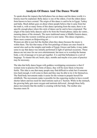 Analysis Of Dance And The Dance World
To speak about the impacts that bellydance has on dance and the dance world, it s
history must be explained. Belly dance is one of the oldest, if not the oldest dance
form known to have existed. The origin of this dance is said to be in Egypt, Turkey
and India. Much debate goes on about where people believe that it came from but
the truth is, with so many forms of this dance sprouting from the main, there is no
specific enough place where this style of dance can be said to have originated. The
origin of the name belly danceis said to be from the French phrase; danse du ventre ,
meaning dance of the stomach. The more traditional name is Middle Eastern dance,
but over time the western world has given it a new name. This dance originates...
Show more content on Helpwriting.net ...
Women are able to just feel the rhythm when they dance because the music is
within them. The fact that many of the first paintings of dance are ones found in
sacred sites such as the temples and tombs of Egypt, Greece and India, it may make
sense to say that dance was initially performed in light of spiritual occasions. These
dances are not ones for our own entertainment, but more so to worship the human
body, a rite of passage or to just get together. It is said that bellydanceis a sort of
language. To master this art; hours, days, months and maybe even years of practice
may be necessary.
The idea that belly dance began with goddess worshipping ceremonies is that if
women were to practice this form of dance, they will be more likely to become
fertile. This idea is one that many people may find difficult to relate but if someone
tries hard enough, it will come to them and they may be able to try it for themselves.
The fluid body movements make it easier for the woman to prepare herself for
childbirth. The movements make is possible for the expecting mother to have overall
shorter labors and less need for interventions such as C Section. While in the stomach,
the growing baby gets more oxygen and nutrients delivered , through these belly
dance movements that the mother is creating with her body. The mother also
becomes more fit
 