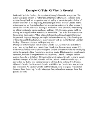 Examples Of Point Of View In Grendel
In Grendel by John Gardner, the story is told through Grendel s perspective. The
author uses point of view to further prove the theme of Grendel s isolation from
society through both his perspective, and his ability to narrate the point of view of
another character. In the beginning, the reader gets a taste of what Grendel had to
endure growing up. Grendel explains his perspective on the world when he says, I
understood that the world was nothing: a mechanical chaos of casual, brute enmity
on which we stupidly impose our hopes and fears (22). Even as a young child, he
already has a negative view on the world around him. This is the first step towards
his isolation from society. When talking to his mother, Grendel recalls that she d
forgotten all language long ago, or maybe had never known any (28). Growing up
without being able to actually have a conversation with his mother has left Grendel
feeling... Show more content on Helpwriting.net ...
During his first interaction with Unferth, Grendel says, Even now he didn t know
what I was saying, but it was clear to him, I think, that I was speaking words (83).
Grendel would have no way of knowing that Unferth didn t know what he was saying
or that he recognized that Grendel was speaking words. This interaction contributes to
the theme, because although Grendel can understand Unferth s thoughts and can
express them, he is still alone. Throughout their interaction, Grendel is able to narrate
the inner thoughts of Unferth. Grendel realizes Unferth s motive when he says, It
dawned on me that he was waiting for me to kill him. I did nothing (87). Unferth
didn t tell Grendel that he wanted Grendel to kill him, but Grendel was able to draw
that conclusion. As alike as Grendel and Unferth are, there is no good relationship
between them, furthering Grendel s isolation from other characters even those that
possess the same
 