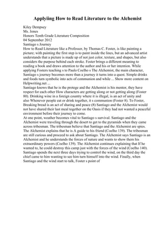 Applyiing How to Read Literature to the Alchemist
Kiley Dempsey
Ms. Jones
Honors Tenth Grade Literature Composition
04 September 2012
Santiago s Journey
How to Read Literature like a Professor, by Thomas C. Foster, is like painting a
picture; with painting the first step is to paint inside the lines, but an advanced artist
understands that a picture is made up of not just color, texture, and shapes, but also
considers the purpose behind each stroke. Foster brings a different meaning to
reading a book and draws attention to the author and his or her intention. While
applying Fosters teaching s to Paulo Coelho s The Alchemist, the main character,
Santiago s journey becomes more than a journey it turns into a quest. Simple drinks
and foods turn symbolic into acts of communion and while ... Show more content on
Helpwriting.net ...
Santiago knows that he is the protege and the Alchemist is his mentor, they have
respect for each other How characters are getting along or not getting along (Foster
80). Drinking wine in a foreign country where it is illegal, is an act of unity and
also Whenever people eat or drink together, it s communion (Foster 8). To Foster,
Breaking bread is an act of sharing and peace (8) Santiago and the Alchemist would
not have shared their last meal together on the Oasis if they had not wanted a peaceful
environment before their journey to come.
At one point, weather becomes vital to Santiago s survival. Santiago and the
Alchemist were traveling through the desert to get to the pyramids when they came
across tribesman. The tribesman believe that Santiago and the Alchemist are spies.
The Alchemist explains that he is A guide to his friend (Coelho 139). The tribesman
are still curious and proceed to ask about Santiago. The Alchemist says Santiago is an
Alchemist and he understands the forces of nature and wants to show them his
extraordinary powers (Coelho 139). The Alchemist continues explaining that If he
wanted to, he could destroy this camp just with the forces of the wind (Coelho 140).
Santiago spends the next three days trying to control the wind, on the third day the
chief came to him wanting to see him turn himself into the wind. Finally, when
Santiago and the wind start to talk, Foster s point of
 