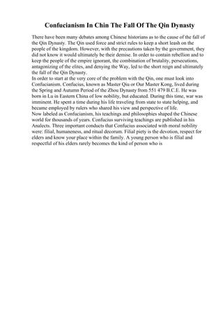 Confucianism In Chin The Fall Of The Qin Dynasty
There have been many debates among Chinese historians as to the cause of the fall of
the Qin Dynasty. The Qin used force and strict rules to keep a short leash on the
people of the kingdom. However, with the precautions taken by the government, they
did not know it would ultimately be their demise. In order to contain rebellion and to
keep the people of the empire ignorant, the combination of brutality, persecutions,
antagonizing of the elites, and denying the Way, led to the short reign and ultimately
the fall of the Qin Dynasty.
In order to start at the very core of the problem with the Qin, one must look into
Confucianism. Confucius, known as Master Qiu or Our Master Kong, lived during
the Spring and Autumn Period of the Zhou Dynasty from 551 479 B.C.E. He was
born in Lu in Eastern China of low nobility, but educated. During this time, war was
imminent. He spent a time during his life traveling from state to state helping, and
became employed by rulers who shared his view and perspective of life.
Now labeled as Confucianism, his teachings and philosophies shaped the Chinese
world for thousands of years. Confucius surviving teachings are published in his
Analects. Three important conducts that Confucius associated with moral nobility
were: filial, humaneness, and ritual decorum. Filial piety is the devotion, respect for
elders and know your place within the family. A young person who is filial and
respectful of his elders rarely becomes the kind of person who is
 