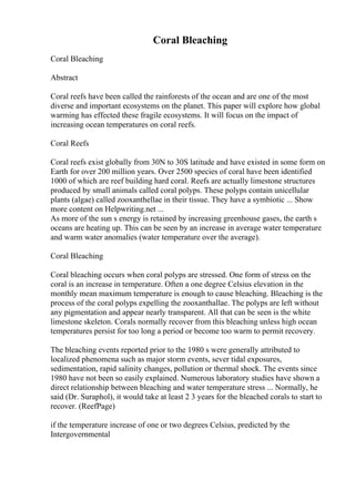 Coral Bleaching
Coral Bleaching
Abstract
Coral reefs have been called the rainforests of the ocean and are one of the most
diverse and important ecosystems on the planet. This paper will explore how global
warming has effected these fragile ecosystems. It will focus on the impact of
increasing ocean temperatures on coral reefs.
Coral Reefs
Coral reefs exist globally from 30N to 30S latitude and have existed in some form on
Earth for over 200 million years. Over 2500 species of coral have been identified
1000 of which are reef building hard coral. Reefs are actually limestone structures
produced by small animals called coral polyps. These polyps contain unicellular
plants (algae) called zooxanthellae in their tissue. They have a symbiotic ... Show
more content on Helpwriting.net ...
As more of the sun s energy is retained by increasing greenhouse gases, the earth s
oceans are heating up. This can be seen by an increase in average water temperature
and warm water anomalies (water temperature over the average).
Coral Bleaching
Coral bleaching occurs when coral polyps are stressed. One form of stress on the
coral is an increase in temperature. Often a one degree Celsius elevation in the
monthly mean maximum temperature is enough to cause bleaching. Bleaching is the
process of the coral polyps expelling the zooxanthallae. The polyps are left without
any pigmentation and appear nearly transparent. All that can be seen is the white
limestone skeleton. Corals normally recover from this bleaching unless high ocean
temperatures persist for too long a period or become too warm to permit recovery.
The bleaching events reported prior to the 1980 s were generally attributed to
localized phenomena such as major storm events, sever tidal exposures,
sedimentation, rapid salinity changes, pollution or thermal shock. The events since
1980 have not been so easily explained. Numerous laboratory studies have shown a
direct relationship between bleaching and water temperature stress ... Normally, he
said (Dr. Suraphol), it would take at least 2 3 years for the bleached corals to start to
recover. (ReefPage)
if the temperature increase of one or two degrees Celsius, predicted by the
Intergovernmental
 