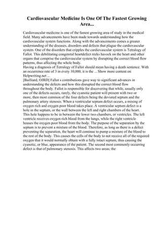 Cardiovascular Medicine Is One Of The Fastest Growing
Area...
Cardiovascular medicine is one of the fastest growing area of study in the medical
field. Many advancements have been made towards understanding how the
cardiovascular system functions. Along with the advancements comes a greater
understanding of the diseases, disorders and defects that plague the cardiovascular
system. One of the disorders that cripples the cardiovascular system is Tetralogy of
Fallot. This debilitating congenital heartdefect reeks havock on the heart and other
organs that comprise the cardiovascular system by disrupting the correct blood flow
patterns, thus affecting the whole body.
Having a diagnosis of Tetralogy of Fallot should mean having a death sentence. With
an occurrence rate of 3 in every 10,000, it is the ... Show more content on
Helpwriting.net ...
[Bailliard, OJRD] Fallot s contributions gave way to significant advances in
understanding the defects and how this disrupted the correct blood flow
throughout the body. Fallot is responsible for discovering that while, usually only
one of the defects occurs, rarely, the cyanotic patient will present with two or
more, then most common of the four defects being the deviated septum and the
pulmonary artery stenosis. When a ventricular septum defect occurs, a mixing of
oxygen rich and oxygen poor blood takes place. A ventricular septum defect is a
hole in the septum, or the wall between the left and right chambers of the heart.
This hole happens to be in between the lower two chambers, or ventricles. The left
ventricle receives oxygen rich blood from the lungs, while the right ventricle
houses the oxygen poor blood from the body. The purpose of the separation by the
septum is to prevent a mixture of the blood. Therefore, as long as there is a defect
preventing the separation, the heart will continue to pump a mixture of the blood to
the rest of the body. This causes the cells of the body to not receive all of the required
oxygen that it would normally obtain with a fully intact septum, thus causing the
cyanotic, or blue, appearance of the patient. The second most commonly occurring
defect is that of pulmonary stenosis. This affects two areas; the
 