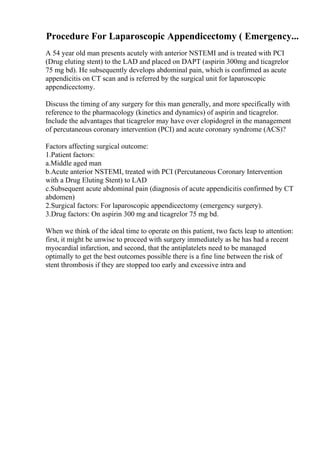 Procedure For Laparoscopic Appendicectomy ( Emergency...
A 54 year old man presents acutely with anterior NSTEMI and is treated with PCI
(Drug eluting stent) to the LAD and placed on DAPT (aspirin 300mg and ticagrelor
75 mg bd). He subsequently develops abdominal pain, which is confirmed as acute
appendicitis on CT scan and is referred by the surgical unit for laparoscopic
appendicectomy.
Discuss the timing of any surgery for this man generally, and more specifically with
reference to the pharmacology (kinetics and dynamics) of aspirin and ticagrelor.
Include the advantages that ticagrelor may have over clopidogrel in the management
of percutaneous coronary intervention (PCI) and acute coronary syndrome (ACS)?
Factors affecting surgical outcome:
1.Patient factors:
a.Middle aged man
b.Acute anterior NSTEMI, treated with PCI (Percutaneous Coronary Intervention
with a Drug Eluting Stent) to LAD
c.Subsequent acute abdominal pain (diagnosis of acute appendicitis confirmed by CT
abdomen)
2.Surgical factors: For laparoscopic appendicectomy (emergency surgery).
3.Drug factors: On aspirin 300 mg and ticagrelor 75 mg bd.
When we think of the ideal time to operate on this patient, two facts leap to attention:
first, it might be unwise to proceed with surgery immediately as he has had a recent
myocardial infarction, and second, that the antiplatelets need to be managed
optimally to get the best outcomes possible there is a fine line between the risk of
stent thrombosis if they are stopped too early and excessive intra and
 
