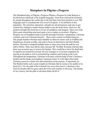 Metaphors In Pilgrim s Progress
The Metaphoricality of Pilgrim s Progress Pilgrim s Progress by John Bunyan is
the third most sold book in the English language. It has been read and loved dearly
by people throughout the world, due to the fact that it has been printed in over 200
languages and is considered the first novel in English. A lot attributes to this
popularity. The storyline, characters, and plot are all adventurous and easy to get
sucked into, leading to readers being unable to put the book down. However, the
greatest strength this book has is its use of metaphors and imagery. These two traits
allow great storytelling and teach quite a lot to readers everywhere. Pilgrim s
Progress use of metaphors hints at real life through Christian s temptations, Christian
s burden, and even Christian himself.... Show more content on Helpwriting.net ...
The people besides Christian and a handful of others he meets such as Faithful and
Hopeful are all quite worldly, and seek to focus on themselves and their fleshly
desires. Christian is tempted multiple times to stray away from the path he was
told to follow. Only once did he stray, because Mr. Worldly Wiseman told him that
there was an easier way to remove his burden. This would have led to his death had
Evangelist not turned him around. He also manages to overcome temptation by
staying on the path as well as remembering scripture and trusting in the Lord.
Throughout the temptations, Christian overcomes with the help of God. Christian s
burden and the things surrounding it represent much. It is the object that made
Christian yearn for a better life and started him on his journey. It represents sin.
The Burden holds such a great weight on Christian that he seems to be unable to be
freed of it. Yet, the path to the Celestial City saves him from it. Christian is free
from his burden after he gazes upon the Cross and watches it roll away. The burden
of sin is heavy, but the path of salvation helps rid all of
 