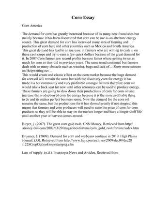 Corn Essay
Corn America
The demand for corn has greatly increased because of its many new found uses but
mainly because it has been discovered that corn can be use as an alternate energy
source. This great demand for corn has increased many area of farming and
production of corn here and other countries such as Mexico and South America.
This great demand has lead to an increase in farmers who are willing to cash in on
these cash crops and try to earn a few quick dollars because of the great demand for
it. In 2007 Corn farmer saw record profits because famer where getting twice as
much for corn as they did in previous years. The same trend continued but farmers
dealt with so many obstacle such as weather, bugs and lack of ... Show more content
on Helpwriting.net ...
This would create and elastic effect on the corn market because the huge demand
for corn oil will remain the same but with the discovery corn for energy it has
made it a hot commodity and very profitable amongst farmers therefore corn oil
would take a back seat for now until other resources can be used to produce energy.
These farmers are going to slow down their productions of corn for corn oil and
increase the production of corn for energy because it is the more profitable thing
to do and its makes perfect business sense. Now the demand for the corn oil
remains the same, but the productions for it has slowed greatly if not stopped, this
means that farmers and corn producers will need to raise the price of corn for corn
products so they will be able to stay on the market longer and have a longer shelf life
until another year or harvest comes around.
Birger, j. (2007). The great corn gold rush. CNN Money, Retrieved from http:/
/money.cnn.com/2007/03/29/magazines/fortune/corn_gold_rush.fortune/index.htm
Breamer, J. (2009). Demand for corn and soybeans continue in 2010. High Plains
Journal, (53), Retrieved from http://www.hpj.com/archives/2009/dec09/dec28
/1228CropOutlookwspeakerpicj.cfm
Law of supply. (n.d.). Investopia News and Articles, Retrieved from
 