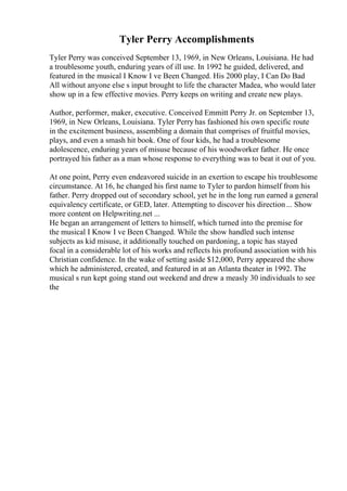 Tyler Perry Accomplishments
Tyler Perry was conceived September 13, 1969, in New Orleans, Louisiana. He had
a troublesome youth, enduring years of ill use. In 1992 he guided, delivered, and
featured in the musical I Know I ve Been Changed. His 2000 play, I Can Do Bad
All without anyone else s input brought to life the character Madea, who would later
show up in a few effective movies. Perry keeps on writing and create new plays.
Author, performer, maker, executive. Conceived Emmitt Perry Jr. on September 13,
1969, in New Orleans, Louisiana. Tyler Perry has fashioned his own specific route
in the excitement business, assembling a domain that comprises of fruitful movies,
plays, and even a smash hit book. One of four kids, he had a troublesome
adolescence, enduring years of misuse because of his woodworker father. He once
portrayed his father as a man whose response to everything was to beat it out of you.
At one point, Perry even endeavored suicide in an exertion to escape his troublesome
circumstance. At 16, he changed his first name to Tyler to pardon himself from his
father. Perry dropped out of secondary school, yet he in the long run earned a general
equivalency certificate, or GED, later. Attempting to discover his direction... Show
more content on Helpwriting.net ...
He began an arrangement of letters to himself, which turned into the premise for
the musical I Know I ve Been Changed. While the show handled such intense
subjects as kid misuse, it additionally touched on pardoning, a topic has stayed
focal in a considerable lot of his works and reflects his profound association with his
Christian confidence. In the wake of setting aside $12,000, Perry appeared the show
which he administered, created, and featured in at an Atlanta theater in 1992. The
musical s run kept going stand out weekend and drew a measly 30 individuals to see
the
 