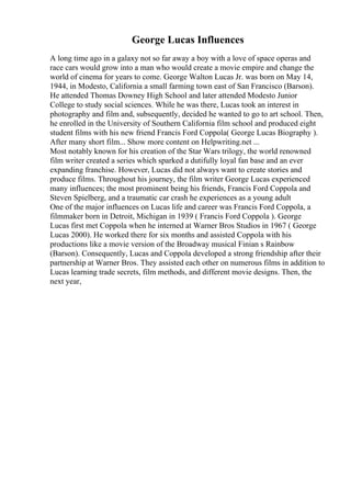 George Lucas Influences
A long time ago in a galaxy not so far away a boy with a love of space operas and
race cars would grow into a man who would create a movie empire and change the
world of cinema for years to come. George Walton Lucas Jr. was born on May 14,
1944, in Modesto, California a small farming town east of San Francisco (Barson).
He attended Thomas Downey High School and later attended Modesto Junior
College to study social sciences. While he was there, Lucas took an interest in
photography and film and, subsequently, decided he wanted to go to art school. Then,
he enrolled in the University of Southern California film school and produced eight
student films with his new friend Francis Ford Coppola( George Lucas Biography ).
After many short film... Show more content on Helpwriting.net ...
Most notably known for his creation of the Star Wars trilogy, the world renowned
film writer created a series which sparked a dutifully loyal fan base and an ever
expanding franchise. However, Lucas did not always want to create stories and
produce films. Throughout his journey, the film writer George Lucas experienced
many influences; the most prominent being his friends, Francis Ford Coppola and
Steven Spielberg, and a traumatic car crash he experiences as a young adult
One of the major influences on Lucas life and career was Francis Ford Coppola, a
filmmaker born in Detroit, Michigan in 1939 ( Francis Ford Coppola ). George
Lucas first met Coppola when he interned at Warner Bros Studios in 1967 ( George
Lucas 2000). He worked there for six months and assisted Coppola with his
productions like a movie version of the Broadway musical Finian s Rainbow
(Barson). Consequently, Lucas and Coppola developed a strong friendship after their
partnership at Warner Bros. They assisted each other on numerous films in addition to
Lucas learning trade secrets, film methods, and different movie designs. Then, the
next year,
 
