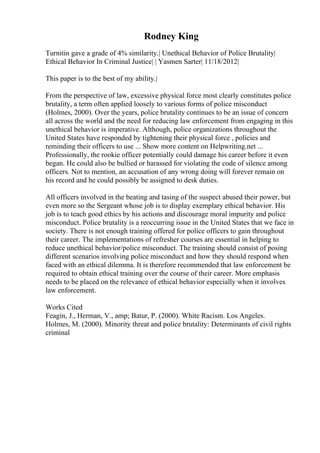 Rodney King
Turnitin gave a grade of 4% similarity.| Unethical Behavior of Police Brutality|
Ethical Behavior In Criminal Justice| | Yasmen Sarter| 11/18/2012|
This paper is to the best of my ability.|
From the perspective of law, excessive physical force most clearly constitutes police
brutality, a term often applied loosely to various forms of police misconduct
(Holmes, 2000). Over the years, police brutality continues to be an issue of concern
all across the world and the need for reducing law enforcement from engaging in this
unethical behavior is imperative. Although, police organizations throughout the
United States have responded by tightening their physical force , policies and
reminding their officers to use ... Show more content on Helpwriting.net ...
Professionally, the rookie officer potentially could damage his career before it even
began. He could also be bullied or harassed for violating the code of silence among
officers. Not to mention, an accusation of any wrong doing will forever remain on
his record and he could possibly be assigned to desk duties.
All officers involved in the beating and tasing of the suspect abused their power, but
even more so the Sergeant whose job is to display exemplary ethical behavior. His
job is to teach good ethics by his actions and discourage moral impurity and police
misconduct. Police brutality is a reoccurring issue in the United States that we face in
society. There is not enough training offered for police officers to gain throughout
their career. The implementations of refresher courses are essential in helping to
reduce unethical behavior/police misconduct. The training should consist of posing
different scenarios involving police misconduct and how they should respond when
faced with an ethical dilemma. It is therefore recommended that law enforcement be
required to obtain ethical training over the course of their career. More emphasis
needs to be placed on the relevance of ethical behavior especially when it involves
law enforcement.
Works Cited
Feagin, J., Herman, V., amp; Batur, P. (2000). White Racism. Los Angeles.
Holmes, M. (2000). Minority threat and police brutality: Determinants of civil rights
criminal
 
