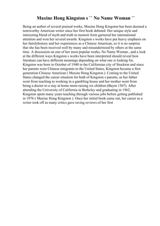Maxine Hong Kingston s `` No Name Woman ``
Being an author of several praised works, Maxine Hong Kingston has been deemed a
noteworthy American writer since her first book debuted. Her unique style and
interesting blend of myth and truth in memoir form garnered her international
attention and won her several awards. Kingston s works have put heavy emphasis on
her familyhistory and her experiences as a Chinese American, so it is no surprise
that she has been received well by many and misunderstood by others at the same
time. A discussion on one of her most popular works, No Name Woman , and a look
at the different ways Kingston s works have been interpreted should reveal how
literature can have different meanings depending on what one is looking for.
Kingston was born in October of 1940 in the Californian city of Stockton and since
her parents were Chinese emigrants to the United States, Kingston became a first
generation Chinese American ( Maxine Hong Kingston ). Coming to the United
States changed the career situation for both of Kingston s parents, as her father
went from teaching to working in a gambling house and her mother went from
being a doctor to a stay at home mom raising six children (Baym 1567). After
attending the University of California in Berkeley and graduating in 1962,
Kingston spent many years teaching through various jobs before getting published
in 1976 ( Maxine Hong Kingston ). Once her initial book came out, her career as a
writer took off as many critics gave raving reviews of her first
 