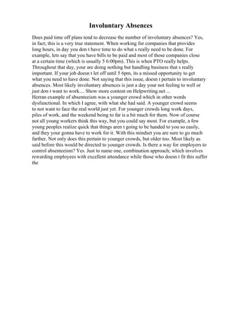 Involuntary Absences
Does paid time off plans tend to decrease the number of involuntary absences? Yes,
in fact; this is a very true statement. When working for companies that provides
long hours, in day you don t have time to do what s really need to be done. For
example, lets say that you have bills to be paid and most of those companies close
at a certain time (which is usually 5 6:00pm). This is when PTO really helps.
Throughout that day, your are doing nothing but handling business that s really
important. If your job doesn t let off until 5 6pm, its a missed opportunity to get
what you need to have done. Not saying that this issue, doesn t pertain to involuntary
absences. Most likely involuntary absences is just a day your not feeling to well or
just don t want to work.... Show more content on Helpwriting.net ...
Herran example of absenteeism was a younger crowd which in other words
dysfunctional. In which I agree, with what she had said. A younger crowd seems
to not want to face the real world just yet. For younger crowds long work days,
piles of work, and the weekend being to far is a bit much for them. Now of course
not all young workers think this way, but you could say most. For example, a few
young peoples realize quick that things aren t going to be handed to you so easily,
and they your gonna have to work for it. With this mindset you are sure to go much
farther. Not only does this pertain to younger crowds, but older too. Most likely as
said before this would be directed to younger crowds. Is there a way for employers to
control absenteeism? Yes. Just to name one, combination approach; which involves
rewarding employees with excellent attendance while those who doesn t fit this suffer
the
 