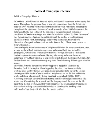Political Campaign Rhetoric
Political Campaign Rhetoric
In 2004 the United States of America held a presidential election as it does every four
years. Throughout the process, from primary to convention, from the debates to
Election Day, both the candidates and the media relied on rhetoric to influence the
thoughts of the electorate. Because of the close results of the 2000 election and the
bitter court battle that followed, the rhetoric of the campaigns of both major
candidates in 2004 was stronger and more focused than before. To show the uses of
this rhetoric and its effects on the public through the media, several topics are
discussed within. First, the language used by the candidates, followed by a
discussion of the political conventions and a look at the ... Show more content on
Helpwriting.net ...
Considering the pre rational nature of religious affiliation for many Americans, then,
we can see how Bush s rhetoric concerning values and faith was not unlike
propaganda, which seeks to short circuit rational thought in order to illicit some
desired response from the audience. By only discussing values on the most
superficial level, Bush was able to use people s faith to gain their support, when after
further debate and consideration they may have found that they did not agree with his
stance.
In contrast with the typical conservative appeal to people of faith used by
President Bush is the typical liberal appeal to the class consciousness of the
working class used by former vice presidential candidate John Edwards. On the
campaign trail he spoke of two Americas: people who are set for life and do not
work, and those who scrape by living paycheck to paycheck (Miller 2005).
According to Miller, Edwards intends for the audience to imagine the first as idle
aristocrats. Considering the semantics of the language used, the term set for life,
describing the non worker, and the vivid imagery of the wage earner struggling to
survive form a sharp contrast that is intended to convince the working class
individual of two things: firstly, that they are in conflict
 
