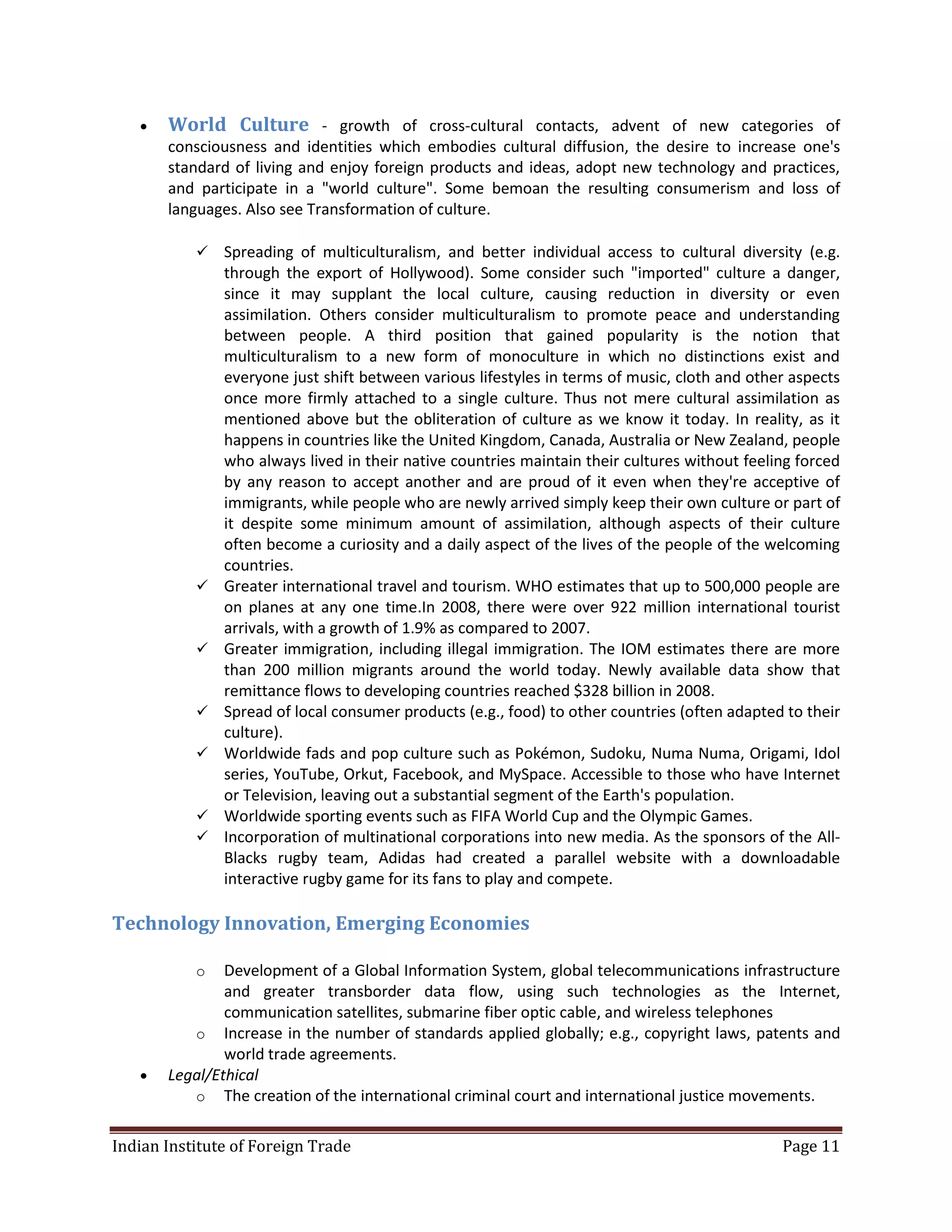    World Culture - growth of cross-cultural contacts, advent of new categories of
       consciousness and identities which embodies cultural diffusion, the desire to increase one's
       standard of living and enjoy foreign products and ideas, adopt new technology and practices,
       and participate in a "world culture". Some bemoan the resulting consumerism and loss of
       languages. Also see Transformation of culture.

              Spreading of multiculturalism, and better individual access to cultural diversity (e.g.
               through the export of Hollywood). Some consider such "imported" culture a danger,
               since it may supplant the local culture, causing reduction in diversity or even
               assimilation. Others consider multiculturalism to promote peace and understanding
               between people. A third position that gained popularity is the notion that
               multiculturalism to a new form of monoculture in which no distinctions exist and
               everyone just shift between various lifestyles in terms of music, cloth and other aspects
               once more firmly attached to a single culture. Thus not mere cultural assimilation as
               mentioned above but the obliteration of culture as we know it today. In reality, as it
               happens in countries like the United Kingdom, Canada, Australia or New Zealand, people
               who always lived in their native countries maintain their cultures without feeling forced
               by any reason to accept another and are proud of it even when they're acceptive of
               immigrants, while people who are newly arrived simply keep their own culture or part of
               it despite some minimum amount of assimilation, although aspects of their culture
               often become a curiosity and a daily aspect of the lives of the people of the welcoming
               countries.
              Greater international travel and tourism. WHO estimates that up to 500,000 people are
               on planes at any one time.In 2008, there were over 922 million international tourist
               arrivals, with a growth of 1.9% as compared to 2007.
              Greater immigration, including illegal immigration. The IOM estimates there are more
               than 200 million migrants around the world today. Newly available data show that
               remittance flows to developing countries reached $328 billion in 2008.
              Spread of local consumer products (e.g., food) to other countries (often adapted to their
               culture).
              Worldwide fads and pop culture such as Pokémon, Sudoku, Numa Numa, Origami, Idol
               series, YouTube, Orkut, Facebook, and MySpace. Accessible to those who have Internet
               or Television, leaving out a substantial segment of the Earth's population.
              Worldwide sporting events such as FIFA World Cup and the Olympic Games.
              Incorporation of multinational corporations into new media. As the sponsors of the All-
               Blacks rugby team, Adidas had created a parallel website with a downloadable
               interactive rugby game for its fans to play and compete.

Technology Innovation, Emerging Economies

           o   Development of a Global Information System, global telecommunications infrastructure
               and greater transborder data flow, using such technologies as the Internet,
               communication satellites, submarine fiber optic cable, and wireless telephones
          o Increase in the number of standards applied globally; e.g., copyright laws, patents and
               world trade agreements.
      Legal/Ethical
          o The creation of the international criminal court and international justice movements.


Indian Institute of Foreign Trade                                                              Page 11
 