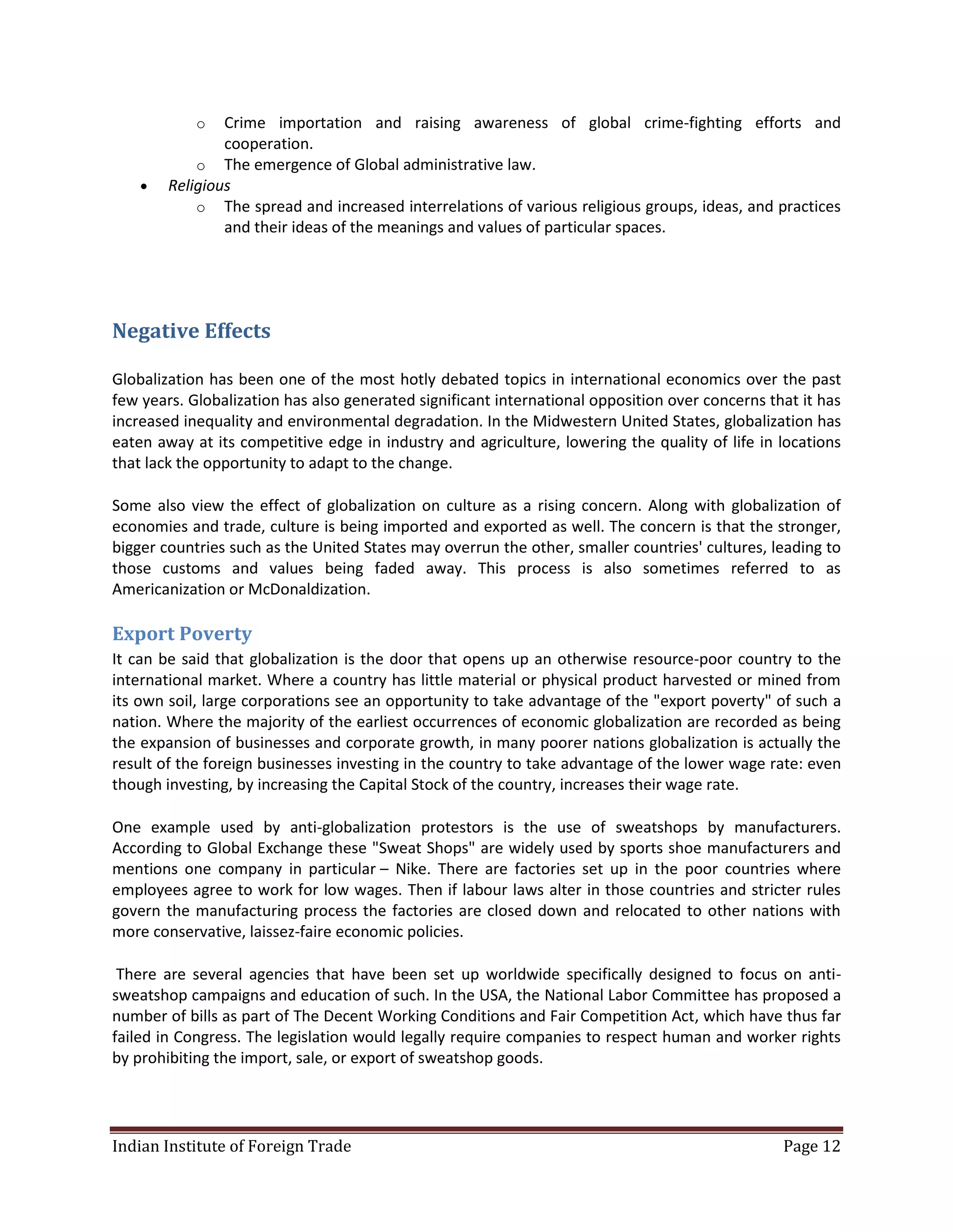 o   Crime importation and raising awareness of global crime-fighting efforts and
                cooperation.
            o The emergence of Global administrative law.
       Religious
            o The spread and increased interrelations of various religious groups, ideas, and practices
                and their ideas of the meanings and values of particular spaces.




Negative Effects

Globalization has been one of the most hotly debated topics in international economics over the past
few years. Globalization has also generated significant international opposition over concerns that it has
increased inequality and environmental degradation. In the Midwestern United States, globalization has
eaten away at its competitive edge in industry and agriculture, lowering the quality of life in locations
that lack the opportunity to adapt to the change.

Some also view the effect of globalization on culture as a rising concern. Along with globalization of
economies and trade, culture is being imported and exported as well. The concern is that the stronger,
bigger countries such as the United States may overrun the other, smaller countries' cultures, leading to
those customs and values being faded away. This process is also sometimes referred to as
Americanization or McDonaldization.

Export Poverty
It can be said that globalization is the door that opens up an otherwise resource-poor country to the
international market. Where a country has little material or physical product harvested or mined from
its own soil, large corporations see an opportunity to take advantage of the "export poverty" of such a
nation. Where the majority of the earliest occurrences of economic globalization are recorded as being
the expansion of businesses and corporate growth, in many poorer nations globalization is actually the
result of the foreign businesses investing in the country to take advantage of the lower wage rate: even
though investing, by increasing the Capital Stock of the country, increases their wage rate.

One example used by anti-globalization protestors is the use of sweatshops by manufacturers.
According to Global Exchange these "Sweat Shops" are widely used by sports shoe manufacturers and
mentions one company in particular – Nike. There are factories set up in the poor countries where
employees agree to work for low wages. Then if labour laws alter in those countries and stricter rules
govern the manufacturing process the factories are closed down and relocated to other nations with
more conservative, laissez-faire economic policies.

 There are several agencies that have been set up worldwide specifically designed to focus on anti-
sweatshop campaigns and education of such. In the USA, the National Labor Committee has proposed a
number of bills as part of The Decent Working Conditions and Fair Competition Act, which have thus far
failed in Congress. The legislation would legally require companies to respect human and worker rights
by prohibiting the import, sale, or export of sweatshop goods.




Indian Institute of Foreign Trade                                                                Page 12
 