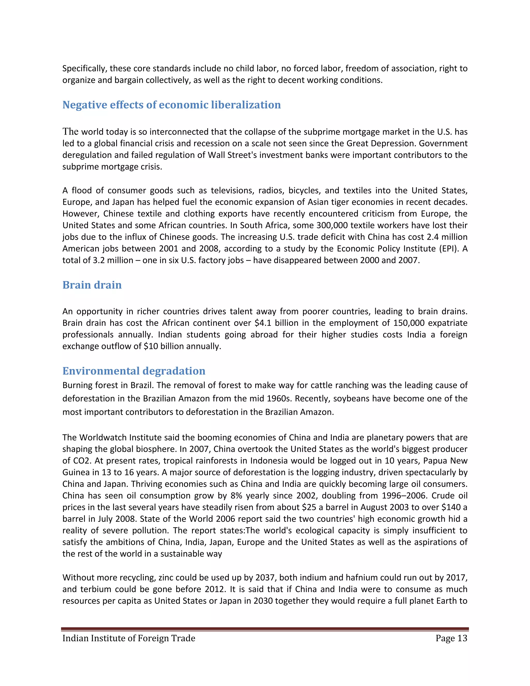 Specifically, these core standards include no child labor, no forced labor, freedom of association, right to
organize and bargain collectively, as well as the right to decent working conditions.

Negative effects of economic liberalization

The world today is so interconnected that the collapse of the subprime mortgage market in the U.S. has
led to a global financial crisis and recession on a scale not seen since the Great Depression. Government
deregulation and failed regulation of Wall Street's investment banks were important contributors to the
subprime mortgage crisis.

A flood of consumer goods such as televisions, radios, bicycles, and textiles into the United States,
Europe, and Japan has helped fuel the economic expansion of Asian tiger economies in recent decades.
However, Chinese textile and clothing exports have recently encountered criticism from Europe, the
United States and some African countries. In South Africa, some 300,000 textile workers have lost their
jobs due to the influx of Chinese goods. The increasing U.S. trade deficit with China has cost 2.4 million
American jobs between 2001 and 2008, according to a study by the Economic Policy Institute (EPI). A
total of 3.2 million – one in six U.S. factory jobs – have disappeared between 2000 and 2007.

Brain drain

An opportunity in richer countries drives talent away from poorer countries, leading to brain drains.
Brain drain has cost the African continent over $4.1 billion in the employment of 150,000 expatriate
professionals annually. Indian students going abroad for their higher studies costs India a foreign
exchange outflow of $10 billion annually.

Environmental degradation
Burning forest in Brazil. The removal of forest to make way for cattle ranching was the leading cause of
deforestation in the Brazilian Amazon from the mid 1960s. Recently, soybeans have become one of the
most important contributors to deforestation in the Brazilian Amazon.

The Worldwatch Institute said the booming economies of China and India are planetary powers that are
shaping the global biosphere. In 2007, China overtook the United States as the world's biggest producer
of CO2. At present rates, tropical rainforests in Indonesia would be logged out in 10 years, Papua New
Guinea in 13 to 16 years. A major source of deforestation is the logging industry, driven spectacularly by
China and Japan. Thriving economies such as China and India are quickly becoming large oil consumers.
China has seen oil consumption grow by 8% yearly since 2002, doubling from 1996–2006. Crude oil
prices in the last several years have steadily risen from about $25 a barrel in August 2003 to over $140 a
barrel in July 2008. State of the World 2006 report said the two countries' high economic growth hid a
reality of severe pollution. The report states:The world's ecological capacity is simply insufficient to
satisfy the ambitions of China, India, Japan, Europe and the United States as well as the aspirations of
the rest of the world in a sustainable way

Without more recycling, zinc could be used up by 2037, both indium and hafnium could run out by 2017,
and terbium could be gone before 2012. It is said that if China and India were to consume as much
resources per capita as United States or Japan in 2030 together they would require a full planet Earth to


Indian Institute of Foreign Trade                                                                  Page 13
 