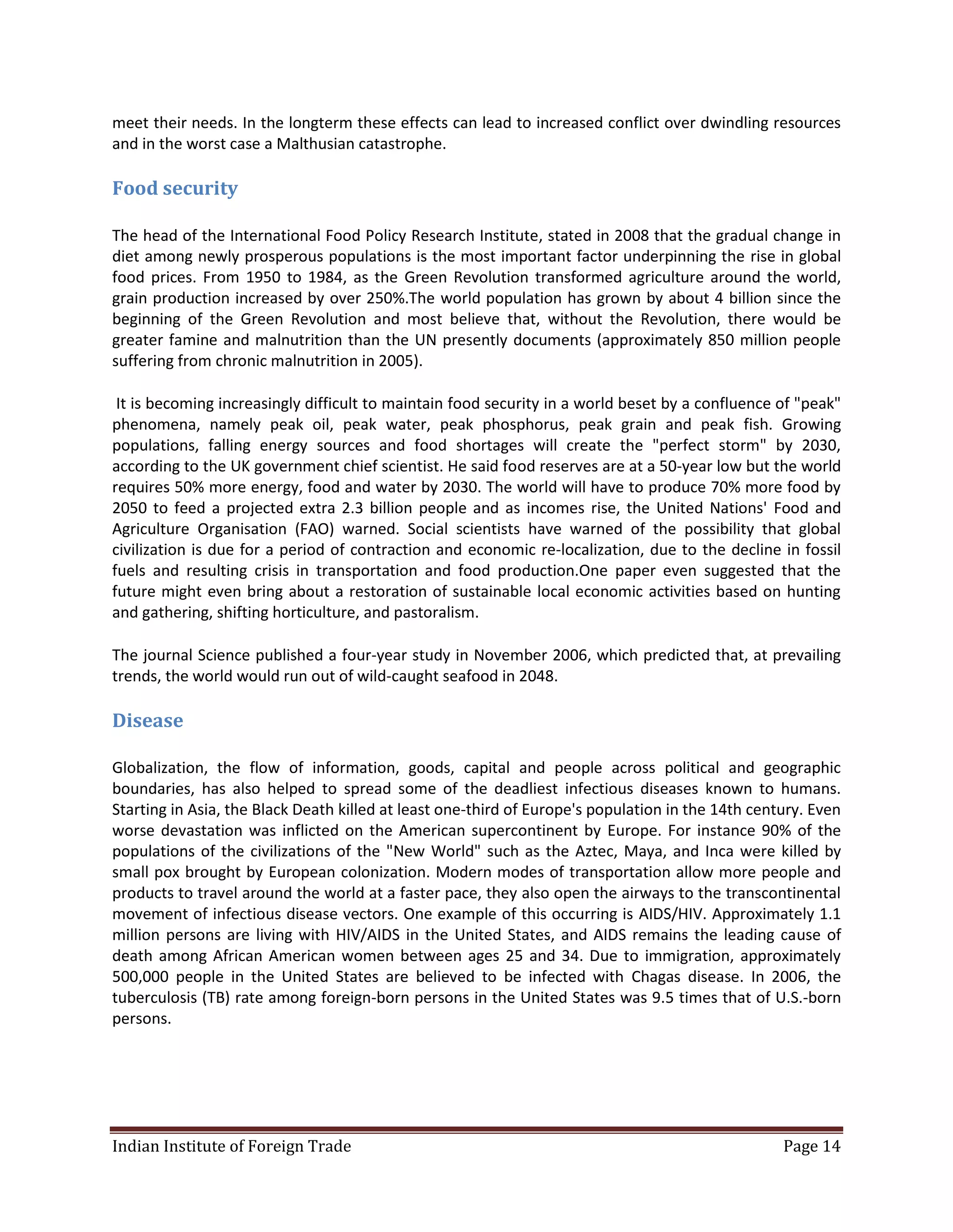 meet their needs. In the longterm these effects can lead to increased conflict over dwindling resources
and in the worst case a Malthusian catastrophe.

Food security

The head of the International Food Policy Research Institute, stated in 2008 that the gradual change in
diet among newly prosperous populations is the most important factor underpinning the rise in global
food prices. From 1950 to 1984, as the Green Revolution transformed agriculture around the world,
grain production increased by over 250%.The world population has grown by about 4 billion since the
beginning of the Green Revolution and most believe that, without the Revolution, there would be
greater famine and malnutrition than the UN presently documents (approximately 850 million people
suffering from chronic malnutrition in 2005).

 It is becoming increasingly difficult to maintain food security in a world beset by a confluence of "peak"
phenomena, namely peak oil, peak water, peak phosphorus, peak grain and peak fish. Growing
populations, falling energy sources and food shortages will create the "perfect storm" by 2030,
according to the UK government chief scientist. He said food reserves are at a 50-year low but the world
requires 50% more energy, food and water by 2030. The world will have to produce 70% more food by
2050 to feed a projected extra 2.3 billion people and as incomes rise, the United Nations' Food and
Agriculture Organisation (FAO) warned. Social scientists have warned of the possibility that global
civilization is due for a period of contraction and economic re-localization, due to the decline in fossil
fuels and resulting crisis in transportation and food production.One paper even suggested that the
future might even bring about a restoration of sustainable local economic activities based on hunting
and gathering, shifting horticulture, and pastoralism.

The journal Science published a four-year study in November 2006, which predicted that, at prevailing
trends, the world would run out of wild-caught seafood in 2048.

Disease

Globalization, the flow of information, goods, capital and people across political and geographic
boundaries, has also helped to spread some of the deadliest infectious diseases known to humans.
Starting in Asia, the Black Death killed at least one-third of Europe's population in the 14th century. Even
worse devastation was inflicted on the American supercontinent by Europe. For instance 90% of the
populations of the civilizations of the "New World" such as the Aztec, Maya, and Inca were killed by
small pox brought by European colonization. Modern modes of transportation allow more people and
products to travel around the world at a faster pace, they also open the airways to the transcontinental
movement of infectious disease vectors. One example of this occurring is AIDS/HIV. Approximately 1.1
million persons are living with HIV/AIDS in the United States, and AIDS remains the leading cause of
death among African American women between ages 25 and 34. Due to immigration, approximately
500,000 people in the United States are believed to be infected with Chagas disease. In 2006, the
tuberculosis (TB) rate among foreign-born persons in the United States was 9.5 times that of U.S.-born
persons.




Indian Institute of Foreign Trade                                                                  Page 14
 