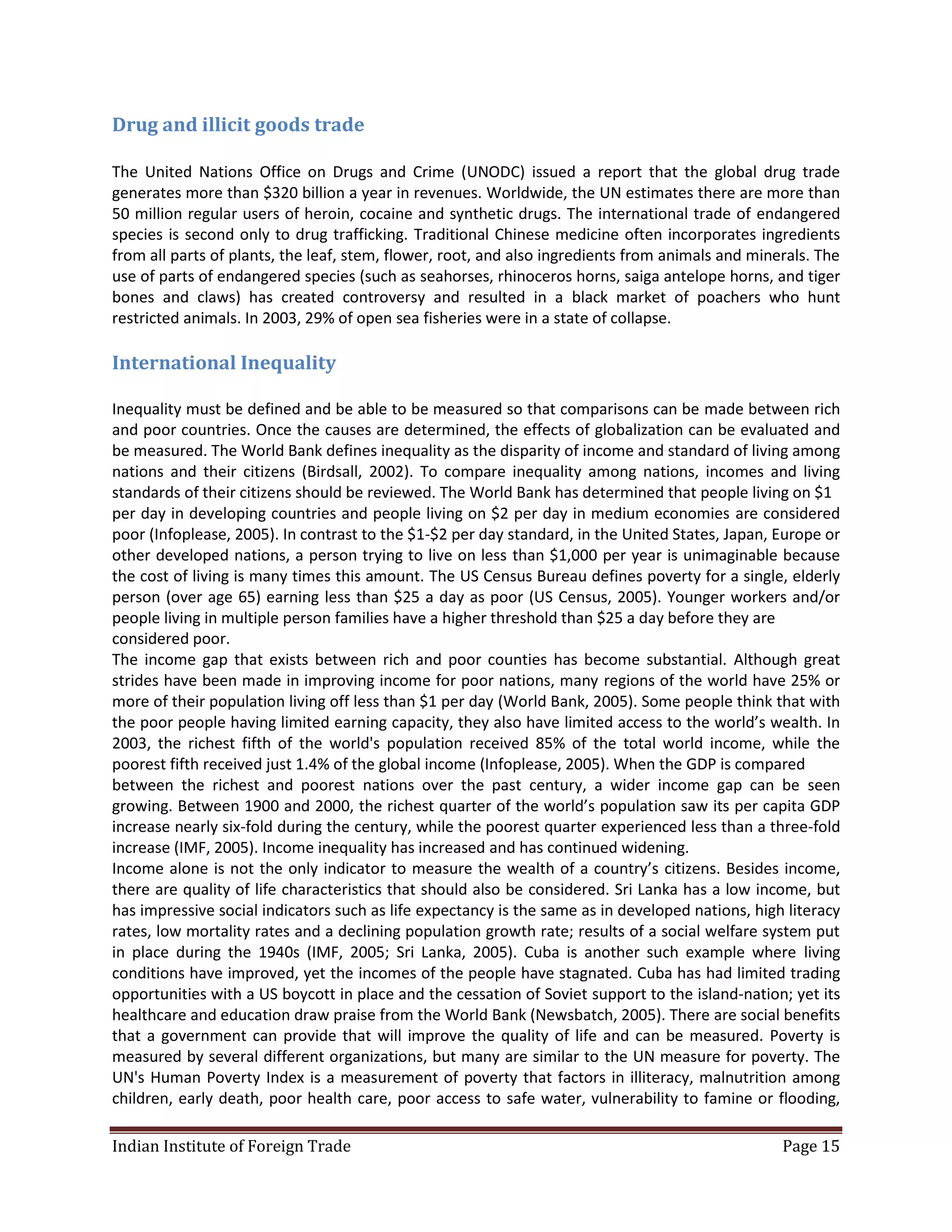 Drug and illicit goods trade

The United Nations Office on Drugs and Crime (UNODC) issued a report that the global drug trade
generates more than $320 billion a year in revenues. Worldwide, the UN estimates there are more than
50 million regular users of heroin, cocaine and synthetic drugs. The international trade of endangered
species is second only to drug trafficking. Traditional Chinese medicine often incorporates ingredients
from all parts of plants, the leaf, stem, flower, root, and also ingredients from animals and minerals. The
use of parts of endangered species (such as seahorses, rhinoceros horns, saiga antelope horns, and tiger
bones and claws) has created controversy and resulted in a black market of poachers who hunt
restricted animals. In 2003, 29% of open sea fisheries were in a state of collapse.

International Inequality

Inequality must be defined and be able to be measured so that comparisons can be made between rich
and poor countries. Once the causes are determined, the effects of globalization can be evaluated and
be measured. The World Bank defines inequality as the disparity of income and standard of living among
nations and their citizens (Birdsall, 2002). To compare inequality among nations, incomes and living
standards of their citizens should be reviewed. The World Bank has determined that people living on $1
per day in developing countries and people living on $2 per day in medium economies are considered
poor (Infoplease, 2005). In contrast to the $1-$2 per day standard, in the United States, Japan, Europe or
other developed nations, a person trying to live on less than $1,000 per year is unimaginable because
the cost of living is many times this amount. The US Census Bureau defines poverty for a single, elderly
person (over age 65) earning less than $25 a day as poor (US Census, 2005). Younger workers and/or
people living in multiple person families have a higher threshold than $25 a day before they are
considered poor.
The income gap that exists between rich and poor counties has become substantial. Although great
strides have been made in improving income for poor nations, many regions of the world have 25% or
more of their population living off less than $1 per day (World Bank, 2005). Some people think that with
the poor people having limited earning capacity, they also have limited access to the world’s wealth. In
2003, the richest fifth of the world's population received 85% of the total world income, while the
poorest fifth received just 1.4% of the global income (Infoplease, 2005). When the GDP is compared
between the richest and poorest nations over the past century, a wider income gap can be seen
growing. Between 1900 and 2000, the richest quarter of the world’s population saw its per capita GDP
increase nearly six-fold during the century, while the poorest quarter experienced less than a three-fold
increase (IMF, 2005). Income inequality has increased and has continued widening.
Income alone is not the only indicator to measure the wealth of a country’s citizens. Besides income,
there are quality of life characteristics that should also be considered. Sri Lanka has a low income, but
has impressive social indicators such as life expectancy is the same as in developed nations, high literacy
rates, low mortality rates and a declining population growth rate; results of a social welfare system put
in place during the 1940s (IMF, 2005; Sri Lanka, 2005). Cuba is another such example where living
conditions have improved, yet the incomes of the people have stagnated. Cuba has had limited trading
opportunities with a US boycott in place and the cessation of Soviet support to the island-nation; yet its
healthcare and education draw praise from the World Bank (Newsbatch, 2005). There are social benefits
that a government can provide that will improve the quality of life and can be measured. Poverty is
measured by several different organizations, but many are similar to the UN measure for poverty. The
UN's Human Poverty Index is a measurement of poverty that factors in illiteracy, malnutrition among
children, early death, poor health care, poor access to safe water, vulnerability to famine or flooding,

Indian Institute of Foreign Trade                                                                 Page 15
 