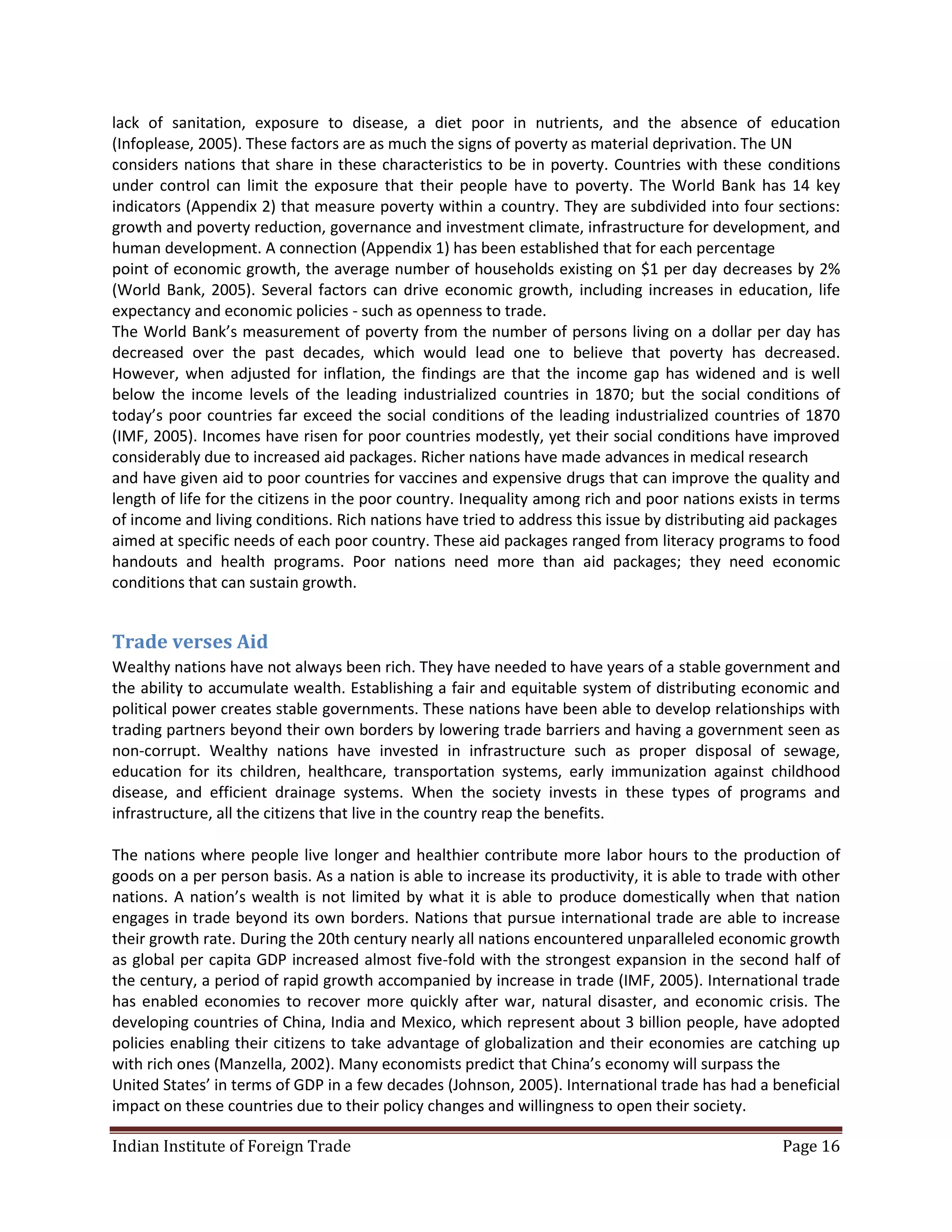 lack of sanitation, exposure to disease, a diet poor in nutrients, and the absence of education
(Infoplease, 2005). These factors are as much the signs of poverty as material deprivation. The UN
considers nations that share in these characteristics to be in poverty. Countries with these conditions
under control can limit the exposure that their people have to poverty. The World Bank has 14 key
indicators (Appendix 2) that measure poverty within a country. They are subdivided into four sections:
growth and poverty reduction, governance and investment climate, infrastructure for development, and
human development. A connection (Appendix 1) has been established that for each percentage
point of economic growth, the average number of households existing on $1 per day decreases by 2%
(World Bank, 2005). Several factors can drive economic growth, including increases in education, life
expectancy and economic policies - such as openness to trade.
The World Bank’s measurement of poverty from the number of persons living on a dollar per day has
decreased over the past decades, which would lead one to believe that poverty has decreased.
However, when adjusted for inflation, the findings are that the income gap has widened and is well
below the income levels of the leading industrialized countries in 1870; but the social conditions of
today’s poor countries far exceed the social conditions of the leading industrialized countries of 1870
(IMF, 2005). Incomes have risen for poor countries modestly, yet their social conditions have improved
considerably due to increased aid packages. Richer nations have made advances in medical research
and have given aid to poor countries for vaccines and expensive drugs that can improve the quality and
length of life for the citizens in the poor country. Inequality among rich and poor nations exists in terms
of income and living conditions. Rich nations have tried to address this issue by distributing aid packages
aimed at specific needs of each poor country. These aid packages ranged from literacy programs to food
handouts and health programs. Poor nations need more than aid packages; they need economic
conditions that can sustain growth.


Trade verses Aid
Wealthy nations have not always been rich. They have needed to have years of a stable government and
the ability to accumulate wealth. Establishing a fair and equitable system of distributing economic and
political power creates stable governments. These nations have been able to develop relationships with
trading partners beyond their own borders by lowering trade barriers and having a government seen as
non-corrupt. Wealthy nations have invested in infrastructure such as proper disposal of sewage,
education for its children, healthcare, transportation systems, early immunization against childhood
disease, and efficient drainage systems. When the society invests in these types of programs and
infrastructure, all the citizens that live in the country reap the benefits.

The nations where people live longer and healthier contribute more labor hours to the production of
goods on a per person basis. As a nation is able to increase its productivity, it is able to trade with other
nations. A nation’s wealth is not limited by what it is able to produce domestically when that nation
engages in trade beyond its own borders. Nations that pursue international trade are able to increase
their growth rate. During the 20th century nearly all nations encountered unparalleled economic growth
as global per capita GDP increased almost five-fold with the strongest expansion in the second half of
the century, a period of rapid growth accompanied by increase in trade (IMF, 2005). International trade
has enabled economies to recover more quickly after war, natural disaster, and economic crisis. The
developing countries of China, India and Mexico, which represent about 3 billion people, have adopted
policies enabling their citizens to take advantage of globalization and their economies are catching up
with rich ones (Manzella, 2002). Many economists predict that China’s economy will surpass the
United States’ in terms of GDP in a few decades (Johnson, 2005). International trade has had a beneficial
impact on these countries due to their policy changes and willingness to open their society.

Indian Institute of Foreign Trade                                                                   Page 16
 