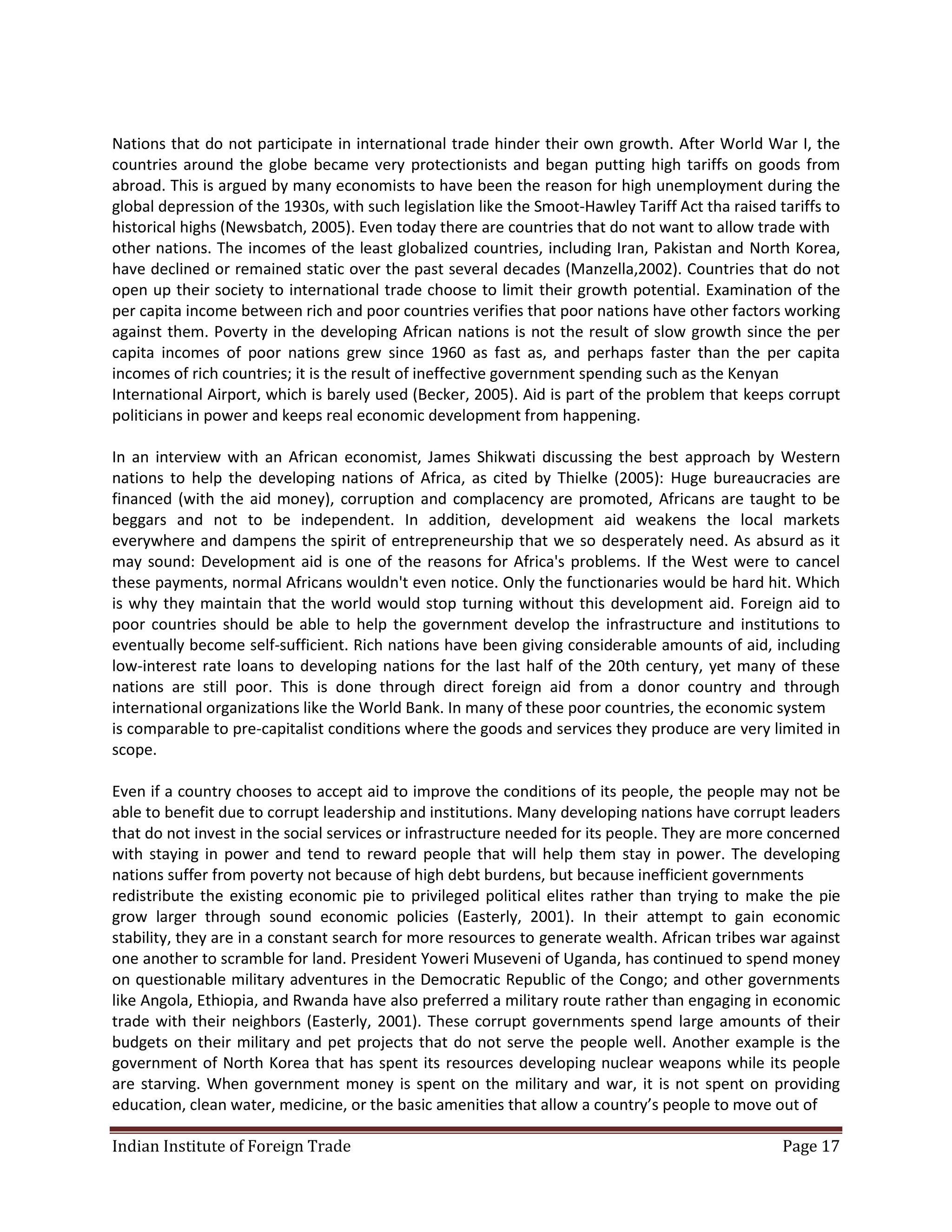 Nations that do not participate in international trade hinder their own growth. After World War I, the
countries around the globe became very protectionists and began putting high tariffs on goods from
abroad. This is argued by many economists to have been the reason for high unemployment during the
global depression of the 1930s, with such legislation like the Smoot-Hawley Tariff Act tha raised tariffs to
historical highs (Newsbatch, 2005). Even today there are countries that do not want to allow trade with
other nations. The incomes of the least globalized countries, including Iran, Pakistan and North Korea,
have declined or remained static over the past several decades (Manzella,2002). Countries that do not
open up their society to international trade choose to limit their growth potential. Examination of the
per capita income between rich and poor countries verifies that poor nations have other factors working
against them. Poverty in the developing African nations is not the result of slow growth since the per
capita incomes of poor nations grew since 1960 as fast as, and perhaps faster than the per capita
incomes of rich countries; it is the result of ineffective government spending such as the Kenyan
International Airport, which is barely used (Becker, 2005). Aid is part of the problem that keeps corrupt
politicians in power and keeps real economic development from happening.

In an interview with an African economist, James Shikwati discussing the best approach by Western
nations to help the developing nations of Africa, as cited by Thielke (2005): Huge bureaucracies are
financed (with the aid money), corruption and complacency are promoted, Africans are taught to be
beggars and not to be independent. In addition, development aid weakens the local markets
everywhere and dampens the spirit of entrepreneurship that we so desperately need. As absurd as it
may sound: Development aid is one of the reasons for Africa's problems. If the West were to cancel
these payments, normal Africans wouldn't even notice. Only the functionaries would be hard hit. Which
is why they maintain that the world would stop turning without this development aid. Foreign aid to
poor countries should be able to help the government develop the infrastructure and institutions to
eventually become self-sufficient. Rich nations have been giving considerable amounts of aid, including
low-interest rate loans to developing nations for the last half of the 20th century, yet many of these
nations are still poor. This is done through direct foreign aid from a donor country and through
international organizations like the World Bank. In many of these poor countries, the economic system
is comparable to pre-capitalist conditions where the goods and services they produce are very limited in
scope.

Even if a country chooses to accept aid to improve the conditions of its people, the people may not be
able to benefit due to corrupt leadership and institutions. Many developing nations have corrupt leaders
that do not invest in the social services or infrastructure needed for its people. They are more concerned
with staying in power and tend to reward people that will help them stay in power. The developing
nations suffer from poverty not because of high debt burdens, but because inefficient governments
redistribute the existing economic pie to privileged political elites rather than trying to make the pie
grow larger through sound economic policies (Easterly, 2001). In their attempt to gain economic
stability, they are in a constant search for more resources to generate wealth. African tribes war against
one another to scramble for land. President Yoweri Museveni of Uganda, has continued to spend money
on questionable military adventures in the Democratic Republic of the Congo; and other governments
like Angola, Ethiopia, and Rwanda have also preferred a military route rather than engaging in economic
trade with their neighbors (Easterly, 2001). These corrupt governments spend large amounts of their
budgets on their military and pet projects that do not serve the people well. Another example is the
government of North Korea that has spent its resources developing nuclear weapons while its people
are starving. When government money is spent on the military and war, it is not spent on providing
education, clean water, medicine, or the basic amenities that allow a country’s people to move out of

Indian Institute of Foreign Trade                                                                  Page 17
 