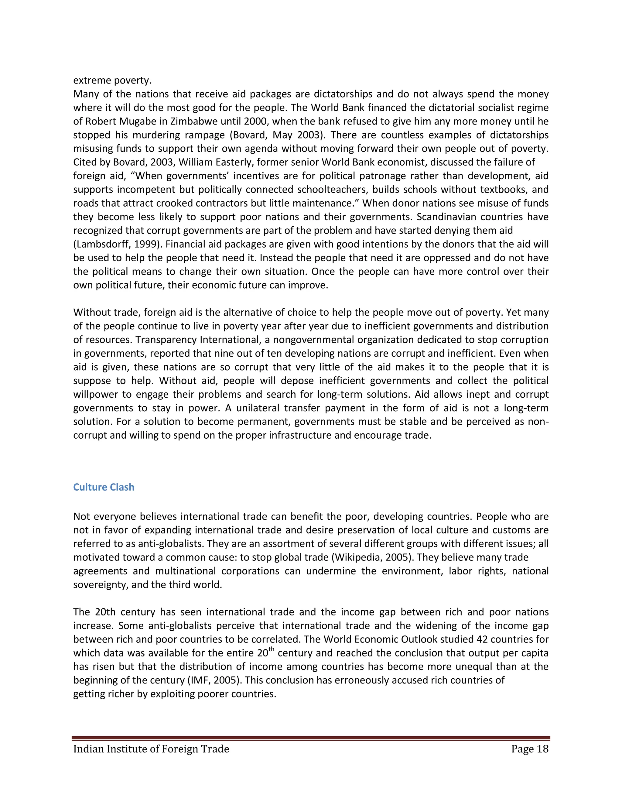 extreme poverty.
Many of the nations that receive aid packages are dictatorships and do not always spend the money
where it will do the most good for the people. The World Bank financed the dictatorial socialist regime
of Robert Mugabe in Zimbabwe until 2000, when the bank refused to give him any more money until he
stopped his murdering rampage (Bovard, May 2003). There are countless examples of dictatorships
misusing funds to support their own agenda without moving forward their own people out of poverty.
Cited by Bovard, 2003, William Easterly, former senior World Bank economist, discussed the failure of
foreign aid, “When governments’ incentives are for political patronage rather than development, aid
supports incompetent but politically connected schoolteachers, builds schools without textbooks, and
roads that attract crooked contractors but little maintenance.” When donor nations see misuse of funds
they become less likely to support poor nations and their governments. Scandinavian countries have
recognized that corrupt governments are part of the problem and have started denying them aid
(Lambsdorff, 1999). Financial aid packages are given with good intentions by the donors that the aid will
be used to help the people that need it. Instead the people that need it are oppressed and do not have
the political means to change their own situation. Once the people can have more control over their
own political future, their economic future can improve.

Without trade, foreign aid is the alternative of choice to help the people move out of poverty. Yet many
of the people continue to live in poverty year after year due to inefficient governments and distribution
of resources. Transparency International, a nongovernmental organization dedicated to stop corruption
in governments, reported that nine out of ten developing nations are corrupt and inefficient. Even when
aid is given, these nations are so corrupt that very little of the aid makes it to the people that it is
suppose to help. Without aid, people will depose inefficient governments and collect the political
willpower to engage their problems and search for long-term solutions. Aid allows inept and corrupt
governments to stay in power. A unilateral transfer payment in the form of aid is not a long-term
solution. For a solution to become permanent, governments must be stable and be perceived as non-
corrupt and willing to spend on the proper infrastructure and encourage trade.



Culture Clash

Not everyone believes international trade can benefit the poor, developing countries. People who are
not in favor of expanding international trade and desire preservation of local culture and customs are
referred to as anti-globalists. They are an assortment of several different groups with different issues; all
motivated toward a common cause: to stop global trade (Wikipedia, 2005). They believe many trade
agreements and multinational corporations can undermine the environment, labor rights, national
sovereignty, and the third world.

The 20th century has seen international trade and the income gap between rich and poor nations
increase. Some anti-globalists perceive that international trade and the widening of the income gap
between rich and poor countries to be correlated. The World Economic Outlook studied 42 countries for
which data was available for the entire 20th century and reached the conclusion that output per capita
has risen but that the distribution of income among countries has become more unequal than at the
beginning of the century (IMF, 2005). This conclusion has erroneously accused rich countries of
getting richer by exploiting poorer countries.



Indian Institute of Foreign Trade                                                                   Page 18
 