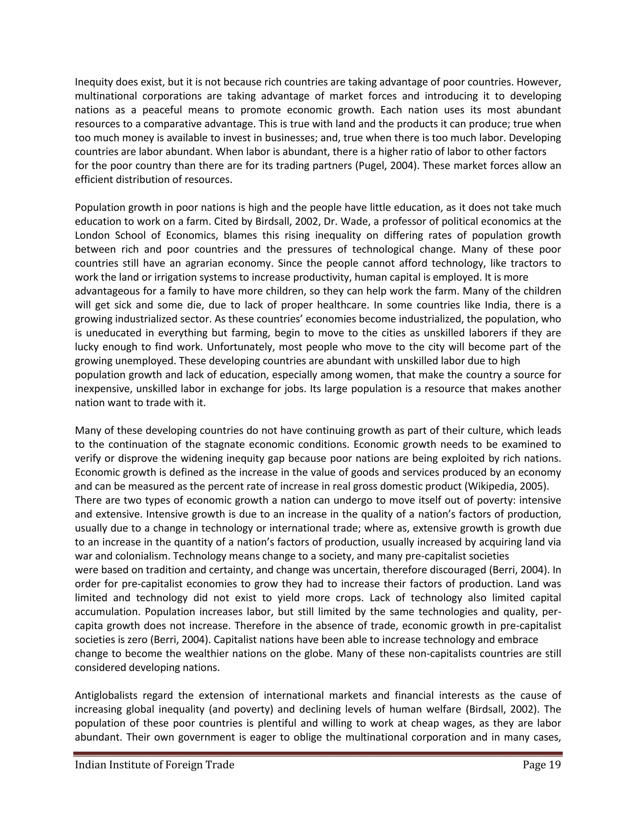 Inequity does exist, but it is not because rich countries are taking advantage of poor countries. However,
multinational corporations are taking advantage of market forces and introducing it to developing
nations as a peaceful means to promote economic growth. Each nation uses its most abundant
resources to a comparative advantage. This is true with land and the products it can produce; true when
too much money is available to invest in businesses; and, true when there is too much labor. Developing
countries are labor abundant. When labor is abundant, there is a higher ratio of labor to other factors
for the poor country than there are for its trading partners (Pugel, 2004). These market forces allow an
efficient distribution of resources.

Population growth in poor nations is high and the people have little education, as it does not take much
education to work on a farm. Cited by Birdsall, 2002, Dr. Wade, a professor of political economics at the
London School of Economics, blames this rising inequality on differing rates of population growth
between rich and poor countries and the pressures of technological change. Many of these poor
countries still have an agrarian economy. Since the people cannot afford technology, like tractors to
work the land or irrigation systems to increase productivity, human capital is employed. It is more
advantageous for a family to have more children, so they can help work the farm. Many of the children
will get sick and some die, due to lack of proper healthcare. In some countries like India, there is a
growing industrialized sector. As these countries’ economies become industrialized, the population, who
is uneducated in everything but farming, begin to move to the cities as unskilled laborers if they are
lucky enough to find work. Unfortunately, most people who move to the city will become part of the
growing unemployed. These developing countries are abundant with unskilled labor due to high
population growth and lack of education, especially among women, that make the country a source for
inexpensive, unskilled labor in exchange for jobs. Its large population is a resource that makes another
nation want to trade with it.

Many of these developing countries do not have continuing growth as part of their culture, which leads
to the continuation of the stagnate economic conditions. Economic growth needs to be examined to
verify or disprove the widening inequity gap because poor nations are being exploited by rich nations.
Economic growth is defined as the increase in the value of goods and services produced by an economy
and can be measured as the percent rate of increase in real gross domestic product (Wikipedia, 2005).
There are two types of economic growth a nation can undergo to move itself out of poverty: intensive
and extensive. Intensive growth is due to an increase in the quality of a nation’s factors of production,
usually due to a change in technology or international trade; where as, extensive growth is growth due
to an increase in the quantity of a nation’s factors of production, usually increased by acquiring land via
war and colonialism. Technology means change to a society, and many pre-capitalist societies
were based on tradition and certainty, and change was uncertain, therefore discouraged (Berri, 2004). In
order for pre-capitalist economies to grow they had to increase their factors of production. Land was
limited and technology did not exist to yield more crops. Lack of technology also limited capital
accumulation. Population increases labor, but still limited by the same technologies and quality, per-
capita growth does not increase. Therefore in the absence of trade, economic growth in pre-capitalist
societies is zero (Berri, 2004). Capitalist nations have been able to increase technology and embrace
change to become the wealthier nations on the globe. Many of these non-capitalists countries are still
considered developing nations.

Antiglobalists regard the extension of international markets and financial interests as the cause of
increasing global inequality (and poverty) and declining levels of human welfare (Birdsall, 2002). The
population of these poor countries is plentiful and willing to work at cheap wages, as they are labor
abundant. Their own government is eager to oblige the multinational corporation and in many cases,

Indian Institute of Foreign Trade                                                                 Page 19
 