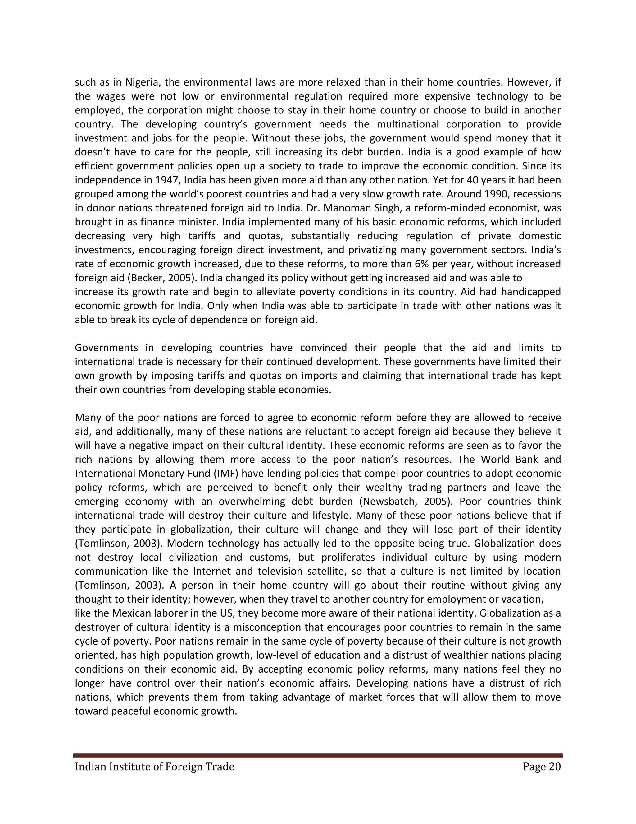 such as in Nigeria, the environmental laws are more relaxed than in their home countries. However, if
the wages were not low or environmental regulation required more expensive technology to be
employed, the corporation might choose to stay in their home country or choose to build in another
country. The developing country’s government needs the multinational corporation to provide
investment and jobs for the people. Without these jobs, the government would spend money that it
doesn’t have to care for the people, still increasing its debt burden. India is a good example of how
efficient government policies open up a society to trade to improve the economic condition. Since its
independence in 1947, India has been given more aid than any other nation. Yet for 40 years it had been
grouped among the world’s poorest countries and had a very slow growth rate. Around 1990, recessions
in donor nations threatened foreign aid to India. Dr. Manoman Singh, a reform-minded economist, was
brought in as finance minister. India implemented many of his basic economic reforms, which included
decreasing very high tariffs and quotas, substantially reducing regulation of private domestic
investments, encouraging foreign direct investment, and privatizing many government sectors. India's
rate of economic growth increased, due to these reforms, to more than 6% per year, without increased
foreign aid (Becker, 2005). India changed its policy without getting increased aid and was able to
increase its growth rate and begin to alleviate poverty conditions in its country. Aid had handicapped
economic growth for India. Only when India was able to participate in trade with other nations was it
able to break its cycle of dependence on foreign aid.

Governments in developing countries have convinced their people that the aid and limits to
international trade is necessary for their continued development. These governments have limited their
own growth by imposing tariffs and quotas on imports and claiming that international trade has kept
their own countries from developing stable economies.

Many of the poor nations are forced to agree to economic reform before they are allowed to receive
aid, and additionally, many of these nations are reluctant to accept foreign aid because they believe it
will have a negative impact on their cultural identity. These economic reforms are seen as to favor the
rich nations by allowing them more access to the poor nation’s resources. The World Bank and
International Monetary Fund (IMF) have lending policies that compel poor countries to adopt economic
policy reforms, which are perceived to benefit only their wealthy trading partners and leave the
emerging economy with an overwhelming debt burden (Newsbatch, 2005). Poor countries think
international trade will destroy their culture and lifestyle. Many of these poor nations believe that if
they participate in globalization, their culture will change and they will lose part of their identity
(Tomlinson, 2003). Modern technology has actually led to the opposite being true. Globalization does
not destroy local civilization and customs, but proliferates individual culture by using modern
communication like the Internet and television satellite, so that a culture is not limited by location
(Tomlinson, 2003). A person in their home country will go about their routine without giving any
thought to their identity; however, when they travel to another country for employment or vacation,
like the Mexican laborer in the US, they become more aware of their national identity. Globalization as a
destroyer of cultural identity is a misconception that encourages poor countries to remain in the same
cycle of poverty. Poor nations remain in the same cycle of poverty because of their culture is not growth
oriented, has high population growth, low-level of education and a distrust of wealthier nations placing
conditions on their economic aid. By accepting economic policy reforms, many nations feel they no
longer have control over their nation’s economic affairs. Developing nations have a distrust of rich
nations, which prevents them from taking advantage of market forces that will allow them to move
toward peaceful economic growth.



Indian Institute of Foreign Trade                                                               Page 20
 