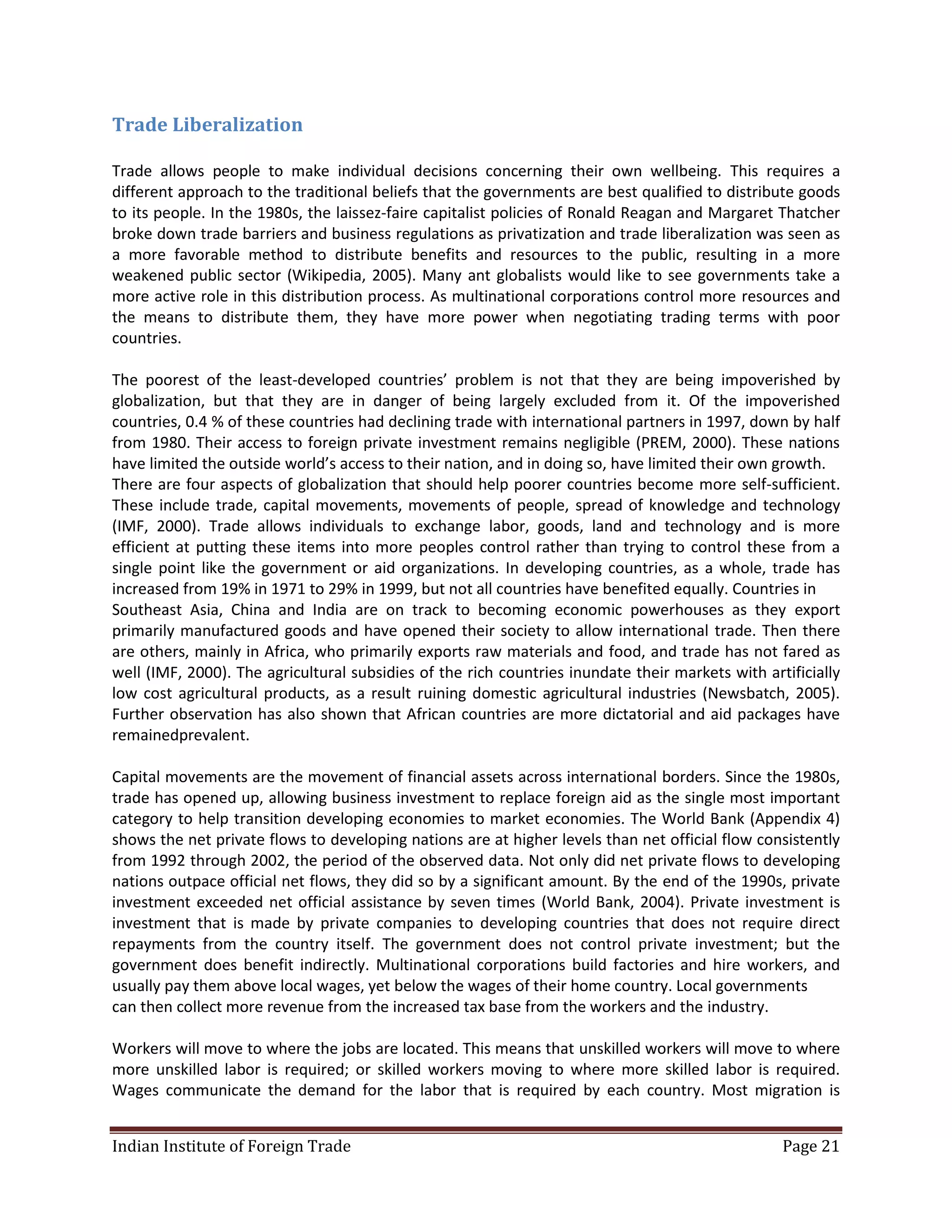 Trade Liberalization

Trade allows people to make individual decisions concerning their own wellbeing. This requires a
different approach to the traditional beliefs that the governments are best qualified to distribute goods
to its people. In the 1980s, the laissez-faire capitalist policies of Ronald Reagan and Margaret Thatcher
broke down trade barriers and business regulations as privatization and trade liberalization was seen as
a more favorable method to distribute benefits and resources to the public, resulting in a more
weakened public sector (Wikipedia, 2005). Many ant globalists would like to see governments take a
more active role in this distribution process. As multinational corporations control more resources and
the means to distribute them, they have more power when negotiating trading terms with poor
countries.

The poorest of the least-developed countries’ problem is not that they are being impoverished by
globalization, but that they are in danger of being largely excluded from it. Of the impoverished
countries, 0.4 % of these countries had declining trade with international partners in 1997, down by half
from 1980. Their access to foreign private investment remains negligible (PREM, 2000). These nations
have limited the outside world’s access to their nation, and in doing so, have limited their own growth.
There are four aspects of globalization that should help poorer countries become more self-sufficient.
These include trade, capital movements, movements of people, spread of knowledge and technology
(IMF, 2000). Trade allows individuals to exchange labor, goods, land and technology and is more
efficient at putting these items into more peoples control rather than trying to control these from a
single point like the government or aid organizations. In developing countries, as a whole, trade has
increased from 19% in 1971 to 29% in 1999, but not all countries have benefited equally. Countries in
Southeast Asia, China and India are on track to becoming economic powerhouses as they export
primarily manufactured goods and have opened their society to allow international trade. Then there
are others, mainly in Africa, who primarily exports raw materials and food, and trade has not fared as
well (IMF, 2000). The agricultural subsidies of the rich countries inundate their markets with artificially
low cost agricultural products, as a result ruining domestic agricultural industries (Newsbatch, 2005).
Further observation has also shown that African countries are more dictatorial and aid packages have
remainedprevalent.

Capital movements are the movement of financial assets across international borders. Since the 1980s,
trade has opened up, allowing business investment to replace foreign aid as the single most important
category to help transition developing economies to market economies. The World Bank (Appendix 4)
shows the net private flows to developing nations are at higher levels than net official flow consistently
from 1992 through 2002, the period of the observed data. Not only did net private flows to developing
nations outpace official net flows, they did so by a significant amount. By the end of the 1990s, private
investment exceeded net official assistance by seven times (World Bank, 2004). Private investment is
investment that is made by private companies to developing countries that does not require direct
repayments from the country itself. The government does not control private investment; but the
government does benefit indirectly. Multinational corporations build factories and hire workers, and
usually pay them above local wages, yet below the wages of their home country. Local governments
can then collect more revenue from the increased tax base from the workers and the industry.

Workers will move to where the jobs are located. This means that unskilled workers will move to where
more unskilled labor is required; or skilled workers moving to where more skilled labor is required.
Wages communicate the demand for the labor that is required by each country. Most migration is


Indian Institute of Foreign Trade                                                                 Page 21
 