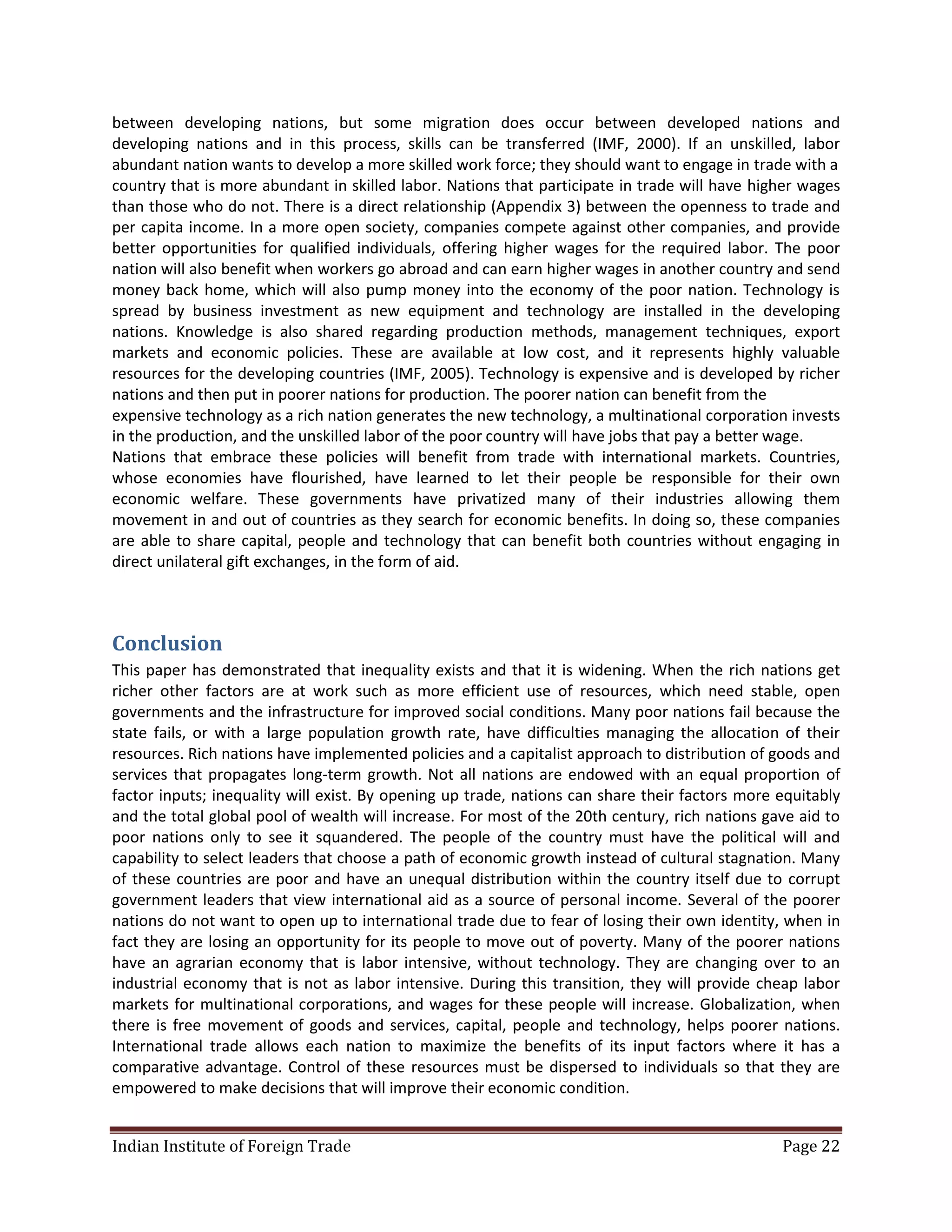 between developing nations, but some migration does occur between developed nations and
developing nations and in this process, skills can be transferred (IMF, 2000). If an unskilled, labor
abundant nation wants to develop a more skilled work force; they should want to engage in trade with a
country that is more abundant in skilled labor. Nations that participate in trade will have higher wages
than those who do not. There is a direct relationship (Appendix 3) between the openness to trade and
per capita income. In a more open society, companies compete against other companies, and provide
better opportunities for qualified individuals, offering higher wages for the required labor. The poor
nation will also benefit when workers go abroad and can earn higher wages in another country and send
money back home, which will also pump money into the economy of the poor nation. Technology is
spread by business investment as new equipment and technology are installed in the developing
nations. Knowledge is also shared regarding production methods, management techniques, export
markets and economic policies. These are available at low cost, and it represents highly valuable
resources for the developing countries (IMF, 2005). Technology is expensive and is developed by richer
nations and then put in poorer nations for production. The poorer nation can benefit from the
expensive technology as a rich nation generates the new technology, a multinational corporation invests
in the production, and the unskilled labor of the poor country will have jobs that pay a better wage.
Nations that embrace these policies will benefit from trade with international markets. Countries,
whose economies have flourished, have learned to let their people be responsible for their own
economic welfare. These governments have privatized many of their industries allowing them
movement in and out of countries as they search for economic benefits. In doing so, these companies
are able to share capital, people and technology that can benefit both countries without engaging in
direct unilateral gift exchanges, in the form of aid.



Conclusion
This paper has demonstrated that inequality exists and that it is widening. When the rich nations get
richer other factors are at work such as more efficient use of resources, which need stable, open
governments and the infrastructure for improved social conditions. Many poor nations fail because the
state fails, or with a large population growth rate, have difficulties managing the allocation of their
resources. Rich nations have implemented policies and a capitalist approach to distribution of goods and
services that propagates long-term growth. Not all nations are endowed with an equal proportion of
factor inputs; inequality will exist. By opening up trade, nations can share their factors more equitably
and the total global pool of wealth will increase. For most of the 20th century, rich nations gave aid to
poor nations only to see it squandered. The people of the country must have the political will and
capability to select leaders that choose a path of economic growth instead of cultural stagnation. Many
of these countries are poor and have an unequal distribution within the country itself due to corrupt
government leaders that view international aid as a source of personal income. Several of the poorer
nations do not want to open up to international trade due to fear of losing their own identity, when in
fact they are losing an opportunity for its people to move out of poverty. Many of the poorer nations
have an agrarian economy that is labor intensive, without technology. They are changing over to an
industrial economy that is not as labor intensive. During this transition, they will provide cheap labor
markets for multinational corporations, and wages for these people will increase. Globalization, when
there is free movement of goods and services, capital, people and technology, helps poorer nations.
International trade allows each nation to maximize the benefits of its input factors where it has a
comparative advantage. Control of these resources must be dispersed to individuals so that they are
empowered to make decisions that will improve their economic condition.


Indian Institute of Foreign Trade                                                               Page 22
 