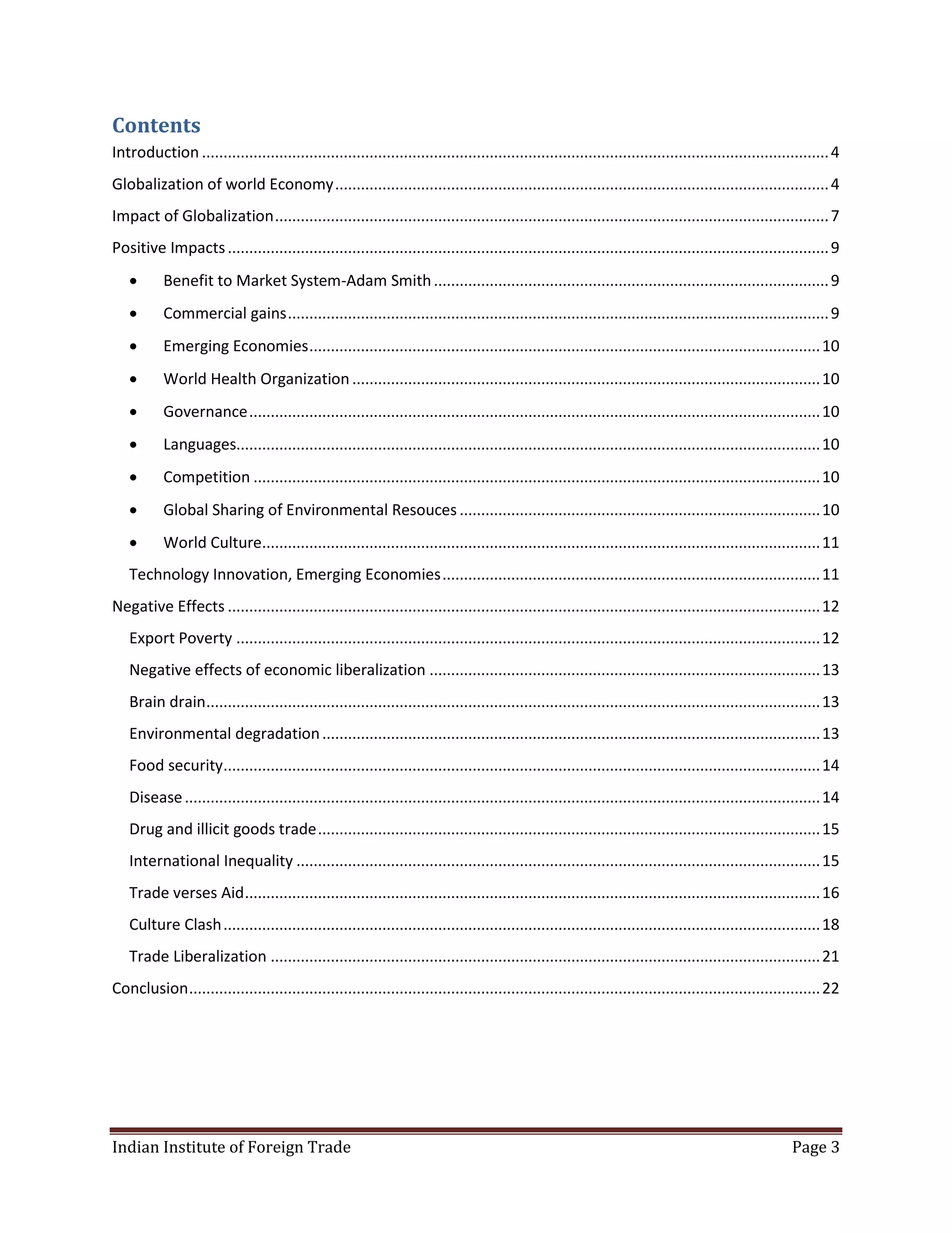 Contents
Introduction .................................................................................................................................................. 4
Globalization of world Economy ................................................................................................................... 4
Impact of Globalization ................................................................................................................................. 7
Positive Impacts ............................................................................................................................................ 9
          Benefit to Market System-Adam Smith ............................................................................................ 9
          Commercial gains .............................................................................................................................. 9
          Emerging Economies ....................................................................................................................... 10
          World Health Organization ............................................................................................................. 10
          Governance ..................................................................................................................................... 10
          Languages........................................................................................................................................ 10
          Competition .................................................................................................................................... 10
          Global Sharing of Environmental Resouces .................................................................................... 10
          World Culture.................................................................................................................................. 11
   Technology Innovation, Emerging Economies ........................................................................................ 11
Negative Effects .......................................................................................................................................... 12
   Export Poverty ........................................................................................................................................ 12
   Negative effects of economic liberalization ........................................................................................... 13
   Brain drain............................................................................................................................................... 13
   Environmental degradation .................................................................................................................... 13
   Food security........................................................................................................................................... 14
   Disease .................................................................................................................................................... 14
   Drug and illicit goods trade ..................................................................................................................... 15
   International Inequality .......................................................................................................................... 15
   Trade verses Aid ...................................................................................................................................... 16
   Culture Clash ........................................................................................................................................... 18
   Trade Liberalization ................................................................................................................................ 21
Conclusion ................................................................................................................................................... 22




Indian Institute of Foreign Trade                                                                                                                      Page 3
 