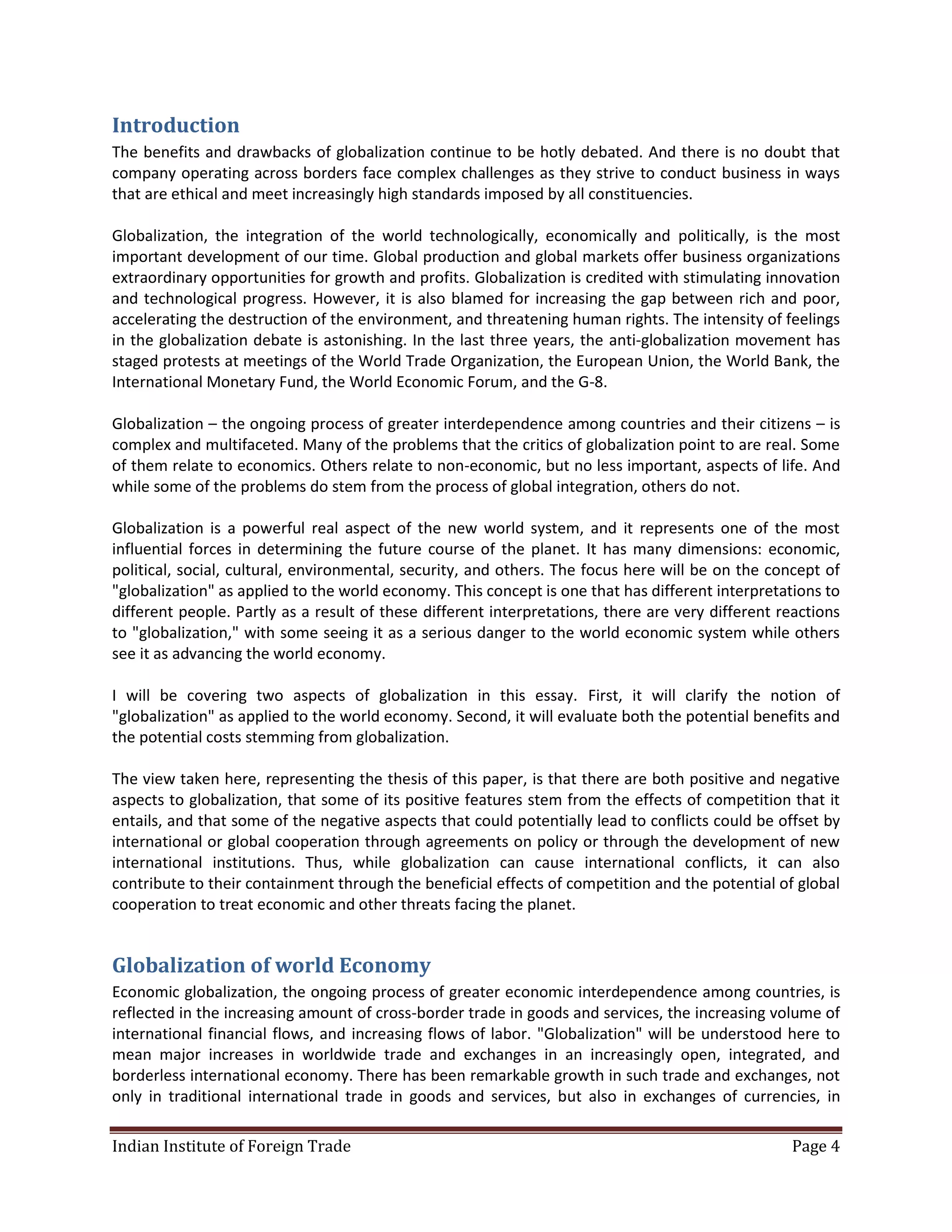 Introduction
The benefits and drawbacks of globalization continue to be hotly debated. And there is no doubt that
company operating across borders face complex challenges as they strive to conduct business in ways
that are ethical and meet increasingly high standards imposed by all constituencies.

Globalization, the integration of the world technologically, economically and politically, is the most
important development of our time. Global production and global markets offer business organizations
extraordinary opportunities for growth and profits. Globalization is credited with stimulating innovation
and technological progress. However, it is also blamed for increasing the gap between rich and poor,
accelerating the destruction of the environment, and threatening human rights. The intensity of feelings
in the globalization debate is astonishing. In the last three years, the anti-globalization movement has
staged protests at meetings of the World Trade Organization, the European Union, the World Bank, the
International Monetary Fund, the World Economic Forum, and the G-8.

Globalization – the ongoing process of greater interdependence among countries and their citizens – is
complex and multifaceted. Many of the problems that the critics of globalization point to are real. Some
of them relate to economics. Others relate to non-economic, but no less important, aspects of life. And
while some of the problems do stem from the process of global integration, others do not.

Globalization is a powerful real aspect of the new world system, and it represents one of the most
influential forces in determining the future course of the planet. It has many dimensions: economic,
political, social, cultural, environmental, security, and others. The focus here will be on the concept of
"globalization" as applied to the world economy. This concept is one that has different interpretations to
different people. Partly as a result of these different interpretations, there are very different reactions
to "globalization," with some seeing it as a serious danger to the world economic system while others
see it as advancing the world economy.

I will be covering two aspects of globalization in this essay. First, it will clarify the notion of
"globalization" as applied to the world economy. Second, it will evaluate both the potential benefits and
the potential costs stemming from globalization.

The view taken here, representing the thesis of this paper, is that there are both positive and negative
aspects to globalization, that some of its positive features stem from the effects of competition that it
entails, and that some of the negative aspects that could potentially lead to conflicts could be offset by
international or global cooperation through agreements on policy or through the development of new
international institutions. Thus, while globalization can cause international conflicts, it can also
contribute to their containment through the beneficial effects of competition and the potential of global
cooperation to treat economic and other threats facing the planet.


Globalization of world Economy
Economic globalization, the ongoing process of greater economic interdependence among countries, is
reflected in the increasing amount of cross-border trade in goods and services, the increasing volume of
international financial flows, and increasing flows of labor. "Globalization" will be understood here to
mean major increases in worldwide trade and exchanges in an increasingly open, integrated, and
borderless international economy. There has been remarkable growth in such trade and exchanges, not
only in traditional international trade in goods and services, but also in exchanges of currencies, in

Indian Institute of Foreign Trade                                                                  Page 4
 