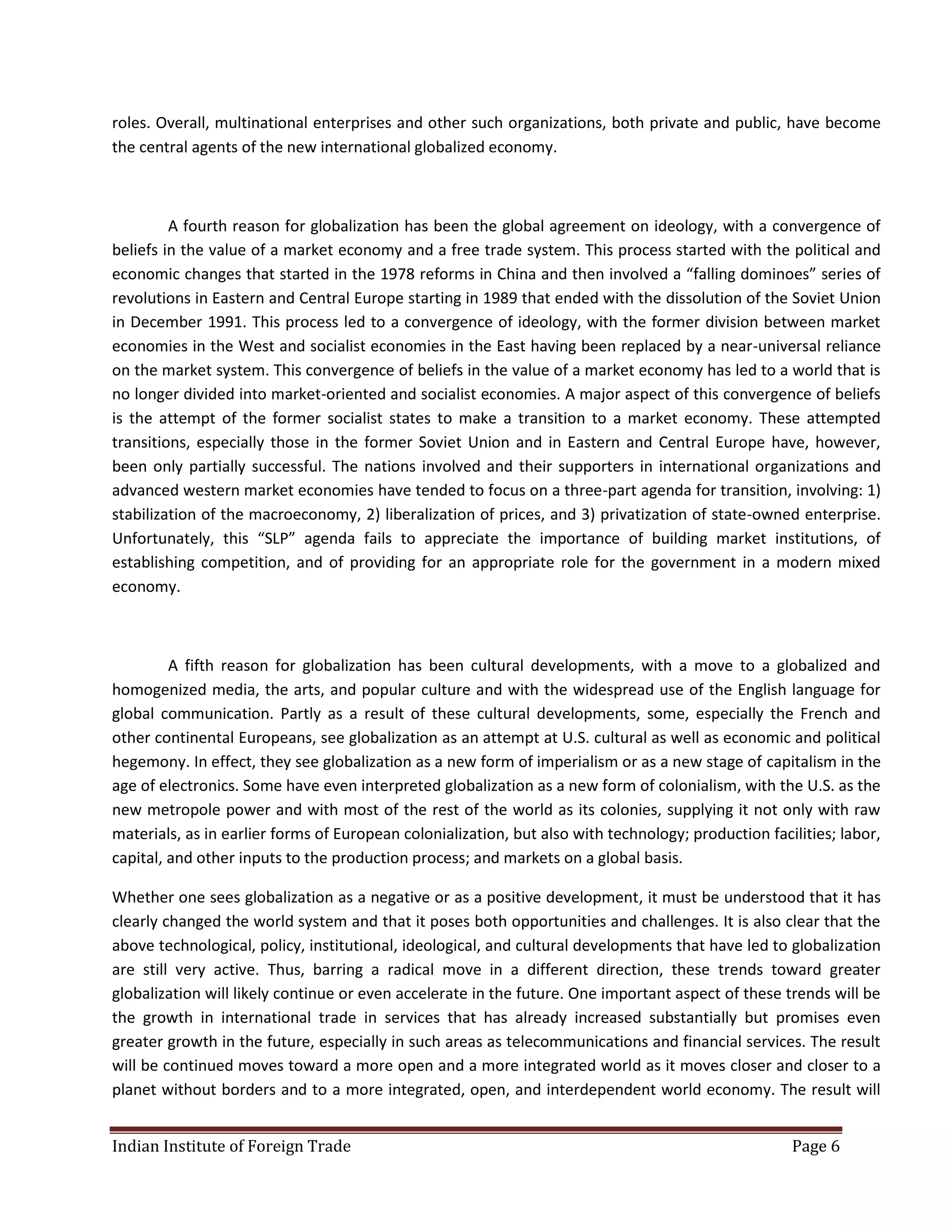 roles. Overall, multinational enterprises and other such organizations, both private and public, have become
the central agents of the new international globalized economy.



         A fourth reason for globalization has been the global agreement on ideology, with a convergence of
beliefs in the value of a market economy and a free trade system. This process started with the political and
economic changes that started in the 1978 reforms in China and then involved a “falling dominoes” series of
revolutions in Eastern and Central Europe starting in 1989 that ended with the dissolution of the Soviet Union
in December 1991. This process led to a convergence of ideology, with the former division between market
economies in the West and socialist economies in the East having been replaced by a near-universal reliance
on the market system. This convergence of beliefs in the value of a market economy has led to a world that is
no longer divided into market-oriented and socialist economies. A major aspect of this convergence of beliefs
is the attempt of the former socialist states to make a transition to a market economy. These attempted
transitions, especially those in the former Soviet Union and in Eastern and Central Europe have, however,
been only partially successful. The nations involved and their supporters in international organizations and
advanced western market economies have tended to focus on a three-part agenda for transition, involving: 1)
stabilization of the macroeconomy, 2) liberalization of prices, and 3) privatization of state-owned enterprise.
Unfortunately, this “SLP” agenda fails to appreciate the importance of building market institutions, of
establishing competition, and of providing for an appropriate role for the government in a modern mixed
economy.



         A fifth reason for globalization has been cultural developments, with a move to a globalized and
homogenized media, the arts, and popular culture and with the widespread use of the English language for
global communication. Partly as a result of these cultural developments, some, especially the French and
other continental Europeans, see globalization as an attempt at U.S. cultural as well as economic and political
hegemony. In effect, they see globalization as a new form of imperialism or as a new stage of capitalism in the
age of electronics. Some have even interpreted globalization as a new form of colonialism, with the U.S. as the
new metropole power and with most of the rest of the world as its colonies, supplying it not only with raw
materials, as in earlier forms of European colonialization, but also with technology; production facilities; labor,
capital, and other inputs to the production process; and markets on a global basis.

Whether one sees globalization as a negative or as a positive development, it must be understood that it has
clearly changed the world system and that it poses both opportunities and challenges. It is also clear that the
above technological, policy, institutional, ideological, and cultural developments that have led to globalization
are still very active. Thus, barring a radical move in a different direction, these trends toward greater
globalization will likely continue or even accelerate in the future. One important aspect of these trends will be
the growth in international trade in services that has already increased substantially but promises even
greater growth in the future, especially in such areas as telecommunications and financial services. The result
will be continued moves toward a more open and a more integrated world as it moves closer and closer to a
planet without borders and to a more integrated, open, and interdependent world economy. The result will


Indian Institute of Foreign Trade                                                                    Page 6
 