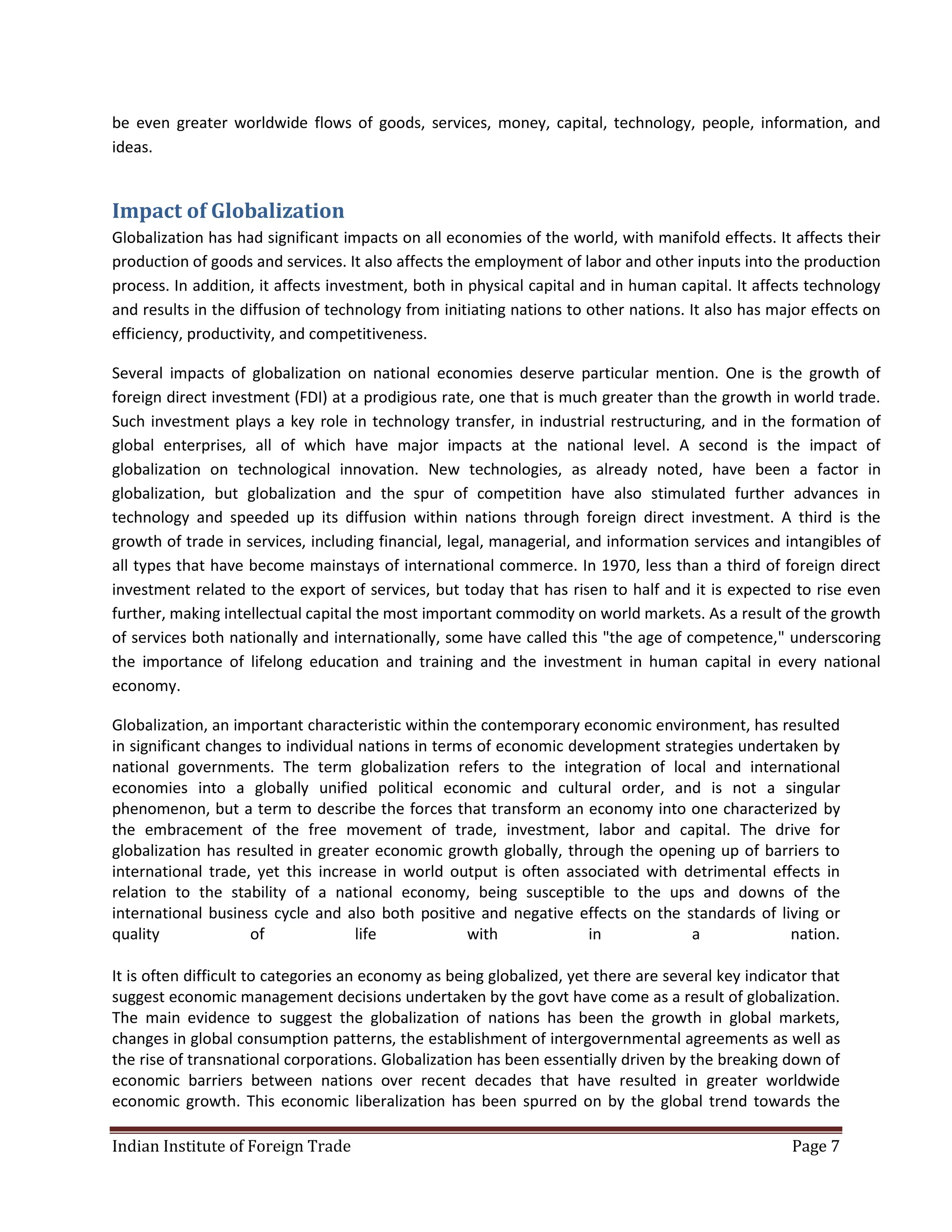 be even greater worldwide flows of goods, services, money, capital, technology, people, information, and
ideas.


Impact of Globalization
Globalization has had significant impacts on all economies of the world, with manifold effects. It affects their
production of goods and services. It also affects the employment of labor and other inputs into the production
process. In addition, it affects investment, both in physical capital and in human capital. It affects technology
and results in the diffusion of technology from initiating nations to other nations. It also has major effects on
efficiency, productivity, and competitiveness.

Several impacts of globalization on national economies deserve particular mention. One is the growth of
foreign direct investment (FDI) at a prodigious rate, one that is much greater than the growth in world trade.
Such investment plays a key role in technology transfer, in industrial restructuring, and in the formation of
global enterprises, all of which have major impacts at the national level. A second is the impact of
globalization on technological innovation. New technologies, as already noted, have been a factor in
globalization, but globalization and the spur of competition have also stimulated further advances in
technology and speeded up its diffusion within nations through foreign direct investment. A third is the
growth of trade in services, including financial, legal, managerial, and information services and intangibles of
all types that have become mainstays of international commerce. In 1970, less than a third of foreign direct
investment related to the export of services, but today that has risen to half and it is expected to rise even
further, making intellectual capital the most important commodity on world markets. As a result of the growth
of services both nationally and internationally, some have called this "the age of competence," underscoring
the importance of lifelong education and training and the investment in human capital in every national
economy.

Globalization, an important characteristic within the contemporary economic environment, has resulted
in significant changes to individual nations in terms of economic development strategies undertaken by
national governments. The term globalization refers to the integration of local and international
economies into a globally unified political economic and cultural order, and is not a singular
phenomenon, but a term to describe the forces that transform an economy into one characterized by
the embracement of the free movement of trade, investment, labor and capital. The drive for
globalization has resulted in greater economic growth globally, through the opening up of barriers to
international trade, yet this increase in world output is often associated with detrimental effects in
relation to the stability of a national economy, being susceptible to the ups and downs of the
international business cycle and also both positive and negative effects on the standards of living or
quality             of              life            with            in            a             nation.

It is often difficult to categories an economy as being globalized, yet there are several key indicator that
suggest economic management decisions undertaken by the govt have come as a result of globalization.
The main evidence to suggest the globalization of nations has been the growth in global markets,
changes in global consumption patterns, the establishment of intergovernmental agreements as well as
the rise of transnational corporations. Globalization has been essentially driven by the breaking down of
economic barriers between nations over recent decades that have resulted in greater worldwide
economic growth. This economic liberalization has been spurred on by the global trend towards the

Indian Institute of Foreign Trade                                                                   Page 7
 