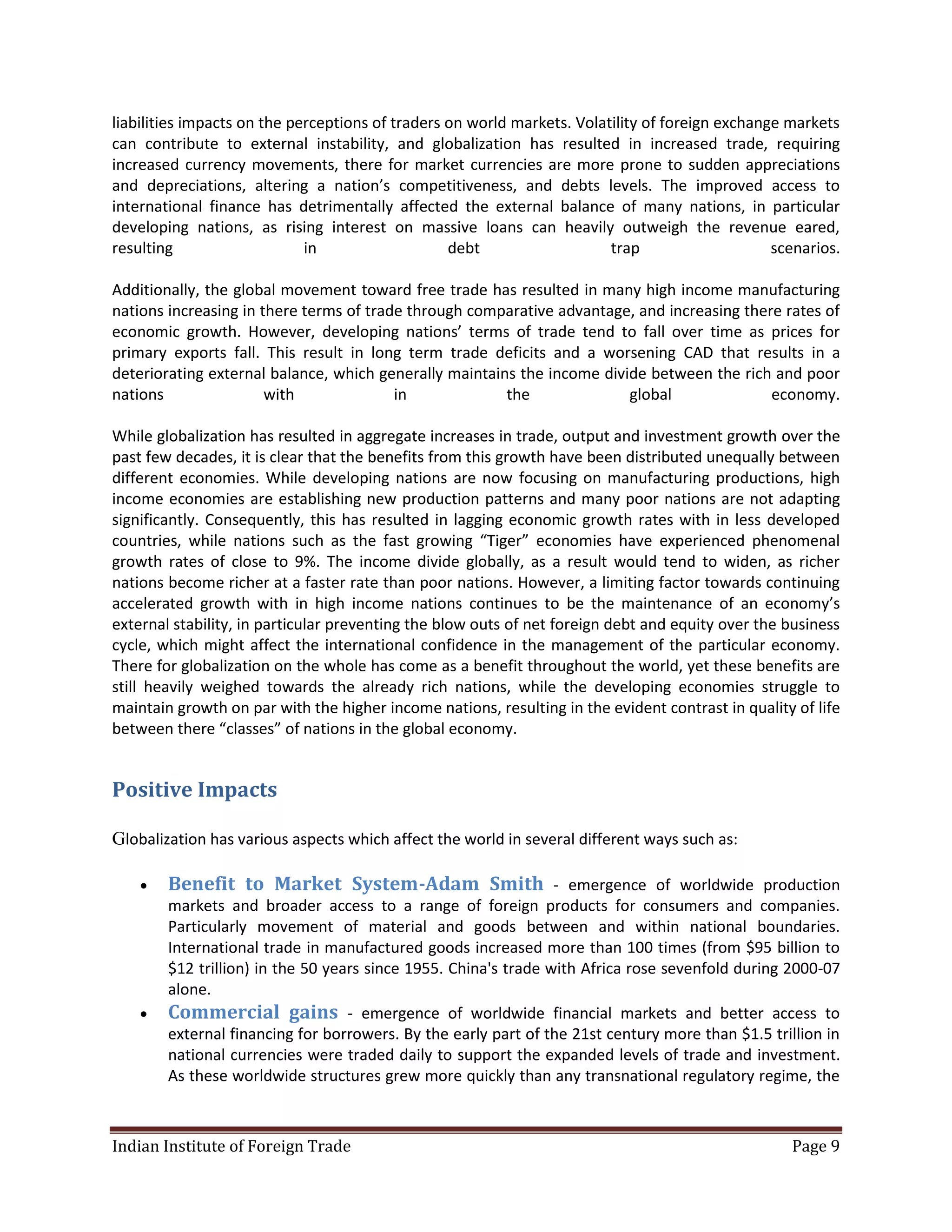 liabilities impacts on the perceptions of traders on world markets. Volatility of foreign exchange markets
can contribute to external instability, and globalization has resulted in increased trade, requiring
increased currency movements, there for market currencies are more prone to sudden appreciations
and depreciations, altering a nation’s competitiveness, and debts levels. The improved access to
international finance has detrimentally affected the external balance of many nations, in particular
developing nations, as rising interest on massive loans can heavily outweigh the revenue eared,
resulting                    in                   debt                   trap                    scenarios.

Additionally, the global movement toward free trade has resulted in many high income manufacturing
nations increasing in there terms of trade through comparative advantage, and increasing there rates of
economic growth. However, developing nations’ terms of trade tend to fall over time as prices for
primary exports fall. This result in long term trade deficits and a worsening CAD that results in a
deteriorating external balance, which generally maintains the income divide between the rich and poor
nations                with              in             the              global              economy.

While globalization has resulted in aggregate increases in trade, output and investment growth over the
past few decades, it is clear that the benefits from this growth have been distributed unequally between
different economies. While developing nations are now focusing on manufacturing productions, high
income economies are establishing new production patterns and many poor nations are not adapting
significantly. Consequently, this has resulted in lagging economic growth rates with in less developed
countries, while nations such as the fast growing “Tiger” economies have experienced phenomenal
growth rates of close to 9%. The income divide globally, as a result would tend to widen, as richer
nations become richer at a faster rate than poor nations. However, a limiting factor towards continuing
accelerated growth with in high income nations continues to be the maintenance of an economy’s
external stability, in particular preventing the blow outs of net foreign debt and equity over the business
cycle, which might affect the international confidence in the management of the particular economy.
There for globalization on the whole has come as a benefit throughout the world, yet these benefits are
still heavily weighed towards the already rich nations, while the developing economies struggle to
maintain growth on par with the higher income nations, resulting in the evident contrast in quality of life
between there “classes” of nations in the global economy.


Positive Impacts

Globalization has various aspects which affect the world in several different ways such as:

       Benefit to Market System-Adam Smith - emergence of worldwide production
        markets and broader access to a range of foreign products for consumers and companies.
        Particularly movement of material and goods between and within national boundaries.
        International trade in manufactured goods increased more than 100 times (from $95 billion to
        $12 trillion) in the 50 years since 1955. China's trade with Africa rose sevenfold during 2000-07
        alone.
       Commercial gains - emergence of worldwide financial markets and better access to
        external financing for borrowers. By the early part of the 21st century more than $1.5 trillion in
        national currencies were traded daily to support the expanded levels of trade and investment.
        As these worldwide structures grew more quickly than any transnational regulatory regime, the



Indian Institute of Foreign Trade                                                                  Page 9
 