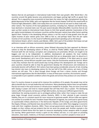 Nations that do not participate in international trade hinder their own growth. After World War I, the
countries around the globe became very protectionists and began putting high tariffs on goods from
abroad. This is argued by many economists to have been the reason for high unemployment during the
global depression of the 1930s, with such legislation like the Smoot-Hawley Tariff Act tha raised tariffs to
historical highs (Newsbatch, 2005). Even today there are countries that do not want to allow trade with
other nations. The incomes of the least globalized countries, including Iran, Pakistan and North Korea,
have declined or remained static over the past several decades (Manzella,2002). Countries that do not
open up their society to international trade choose to limit their growth potential. Examination of the
per capita income between rich and poor countries verifies that poor nations have other factors working
against them. Poverty in the developing African nations is not the result of slow growth since the per
capita incomes of poor nations grew since 1960 as fast as, and perhaps faster than the per capita
incomes of rich countries; it is the result of ineffective government spending such as the Kenyan
International Airport, which is barely used (Becker, 2005). Aid is part of the problem that keeps corrupt
politicians in power and keeps real economic development from happening.

In an interview with an African economist, James Shikwati discussing the best approach by Western
nations to help the developing nations of Africa, as cited by Thielke (2005): Huge bureaucracies are
financed (with the aid money), corruption and complacency are promoted, Africans are taught to be
beggars and not to be independent. In addition, development aid weakens the local markets
everywhere and dampens the spirit of entrepreneurship that we so desperately need. As absurd as it
may sound: Development aid is one of the reasons for Africa's problems. If the West were to cancel
these payments, normal Africans wouldn't even notice. Only the functionaries would be hard hit. Which
is why they maintain that the world would stop turning without this development aid. Foreign aid to
poor countries should be able to help the government develop the infrastructure and institutions to
eventually become self-sufficient. Rich nations have been giving considerable amounts of aid, including
low-interest rate loans to developing nations for the last half of the 20th century, yet many of these
nations are still poor. This is done through direct foreign aid from a donor country and through
international organizations like the World Bank. In many of these poor countries, the economic system
is comparable to pre-capitalist conditions where the goods and services they produce are very limited in
scope.

Even if a country chooses to accept aid to improve the conditions of its people, the people may not be
able to benefit due to corrupt leadership and institutions. Many developing nations have corrupt leaders
that do not invest in the social services or infrastructure needed for its people. They are more concerned
with staying in power and tend to reward people that will help them stay in power. The developing
nations suffer from poverty not because of high debt burdens, but because inefficient governments
redistribute the existing economic pie to privileged political elites rather than trying to make the pie
grow larger through sound economic policies (Easterly, 2001). In their attempt to gain economic
stability, they are in a constant search for more resources to generate wealth. African tribes war against
one another to scramble for land. President Yoweri Museveni of Uganda, has continued to spend money
on questionable military adventures in the Democratic Republic of the Congo; and other governments
like Angola, Ethiopia, and Rwanda have also preferred a military route rather than engaging in economic
trade with their neighbors (Easterly, 2001). These corrupt governments spend large amounts of their
budgets on their military and pet projects that do not serve the people well. Another example is the
government of North Korea that has spent its resources developing nuclear weapons while its people
are starving. When government money is spent on the military and war, it is not spent on providing
education, clean water, medicine, or the basic amenities that allow a country’s people to move out of

Indian Institute of Foreign Trade                                                                  Page 17
 