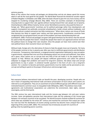extreme poverty.
Many of the nations that receive aid packages are dictatorships and do not always spend the money
where it will do the most good for the people. The World Bank financed the dictatorial socialist regime
of Robert Mugabe in Zimbabwe until 2000, when the bank refused to give him any more money until he
stopped his murdering rampage (Bovard, May 2003). There are countless examples of dictatorships
misusing funds to support their own agenda without moving forward their own people out of poverty.
Cited by Bovard, 2003, William Easterly, former senior World Bank economist, discussed the failure of
foreign aid, “When governments’ incentives are for political patronage rather than development, aid
supports incompetent but politically connected schoolteachers, builds schools without textbooks, and
roads that attract crooked contractors but little maintenance.” When donor nations see misuse of funds
they become less likely to support poor nations and their governments. Scandinavian countries have
recognized that corrupt governments are part of the problem and have started denying them aid
(Lambsdorff, 1999). Financial aid packages are given with good intentions by the donors that the aid will
be used to help the people that need it. Instead the people that need it are oppressed and do not have
the political means to change their own situation. Once the people can have more control over their
own political future, their economic future can improve.

Without trade, foreign aid is the alternative of choice to help the people move out of poverty. Yet many
of the people continue to live in poverty year after year due to inefficient governments and distribution
of resources. Transparency International, a nongovernmental organization dedicated to stop corruption
in governments, reported that nine out of ten developing nations are corrupt and inefficient. Even when
aid is given, these nations are so corrupt that very little of the aid makes it to the people that it is
suppose to help. Without aid, people will depose inefficient governments and collect the political
willpower to engage their problems and search for long-term solutions. Aid allows inept and corrupt
governments to stay in power. A unilateral transfer payment in the form of aid is not a long-term
solution. For a solution to become permanent, governments must be stable and be perceived as non-
corrupt and willing to spend on the proper infrastructure and encourage trade.



Culture Clash

Not everyone believes international trade can benefit the poor, developing countries. People who are
not in favor of expanding international trade and desire preservation of local culture and customs are
referred to as anti-globalists. They are an assortment of several different groups with different issues; all
motivated toward a common cause: to stop global trade (Wikipedia, 2005). They believe many trade
agreements and multinational corporations can undermine the environment, labor rights, national
sovereignty, and the third world.

The 20th century has seen international trade and the income gap between rich and poor nations
increase. Some anti-globalists perceive that international trade and the widening of the income gap
between rich and poor countries to be correlated. The World Economic Outlook studied 42 countries for
which data was available for the entire 20th century and reached the conclusion that output per capita
has risen but that the distribution of income among countries has become more unequal than at the
beginning of the century (IMF, 2005). This conclusion has erroneously accused rich countries of
getting richer by exploiting poorer countries.



Indian Institute of Foreign Trade                                                                   Page 18
 