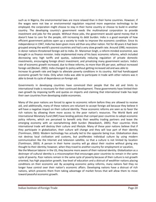such as in Nigeria, the environmental laws are more relaxed than in their home countries. However, if
the wages were not low or environmental regulation required more expensive technology to be
employed, the corporation might choose to stay in their home country or choose to build in another
country. The developing country’s government needs the multinational corporation to provide
investment and jobs for the people. Without these jobs, the government would spend money that it
doesn’t have to care for the people, still increasing its debt burden. India is a good example of how
efficient government policies open up a society to trade to improve the economic condition. Since its
independence in 1947, India has been given more aid than any other nation. Yet for 40 years it had been
grouped among the world’s poorest countries and had a very slow growth rate. Around 1990, recessions
in donor nations threatened foreign aid to India. Dr. Manoman Singh, a reform-minded economist, was
brought in as finance minister. India implemented many of his basic economic reforms, which included
decreasing very high tariffs and quotas, substantially reducing regulation of private domestic
investments, encouraging foreign direct investment, and privatizing many government sectors. India's
rate of economic growth increased, due to these reforms, to more than 6% per year, without increased
foreign aid (Becker, 2005). India changed its policy without getting increased aid and was able to
increase its growth rate and begin to alleviate poverty conditions in its country. Aid had handicapped
economic growth for India. Only when India was able to participate in trade with other nations was it
able to break its cycle of dependence on foreign aid.

Governments in developing countries have convinced their people that the aid and limits to
international trade is necessary for their continued development. These governments have limited their
own growth by imposing tariffs and quotas on imports and claiming that international trade has kept
their own countries from developing stable economies.

Many of the poor nations are forced to agree to economic reform before they are allowed to receive
aid, and additionally, many of these nations are reluctant to accept foreign aid because they believe it
will have a negative impact on their cultural identity. These economic reforms are seen as to favor the
rich nations by allowing them more access to the poor nation’s resources. The World Bank and
International Monetary Fund (IMF) have lending policies that compel poor countries to adopt economic
policy reforms, which are perceived to benefit only their wealthy trading partners and leave the
emerging economy with an overwhelming debt burden (Newsbatch, 2005). Poor countries think
international trade will destroy their culture and lifestyle. Many of these poor nations believe that if
they participate in globalization, their culture will change and they will lose part of their identity
(Tomlinson, 2003). Modern technology has actually led to the opposite being true. Globalization does
not destroy local civilization and customs, but proliferates individual culture by using modern
communication like the Internet and television satellite, so that a culture is not limited by location
(Tomlinson, 2003). A person in their home country will go about their routine without giving any
thought to their identity; however, when they travel to another country for employment or vacation,
like the Mexican laborer in the US, they become more aware of their national identity. Globalization as a
destroyer of cultural identity is a misconception that encourages poor countries to remain in the same
cycle of poverty. Poor nations remain in the same cycle of poverty because of their culture is not growth
oriented, has high population growth, low-level of education and a distrust of wealthier nations placing
conditions on their economic aid. By accepting economic policy reforms, many nations feel they no
longer have control over their nation’s economic affairs. Developing nations have a distrust of rich
nations, which prevents them from taking advantage of market forces that will allow them to move
toward peaceful economic growth.



Indian Institute of Foreign Trade                                                               Page 20
 