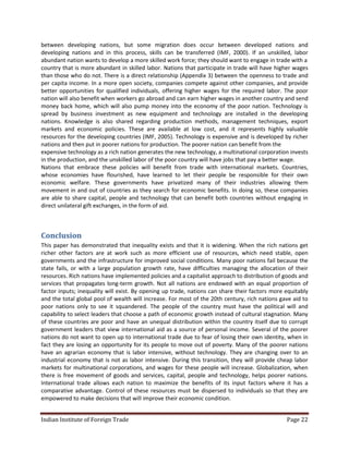 between developing nations, but some migration does occur between developed nations and
developing nations and in this process, skills can be transferred (IMF, 2000). If an unskilled, labor
abundant nation wants to develop a more skilled work force; they should want to engage in trade with a
country that is more abundant in skilled labor. Nations that participate in trade will have higher wages
than those who do not. There is a direct relationship (Appendix 3) between the openness to trade and
per capita income. In a more open society, companies compete against other companies, and provide
better opportunities for qualified individuals, offering higher wages for the required labor. The poor
nation will also benefit when workers go abroad and can earn higher wages in another country and send
money back home, which will also pump money into the economy of the poor nation. Technology is
spread by business investment as new equipment and technology are installed in the developing
nations. Knowledge is also shared regarding production methods, management techniques, export
markets and economic policies. These are available at low cost, and it represents highly valuable
resources for the developing countries (IMF, 2005). Technology is expensive and is developed by richer
nations and then put in poorer nations for production. The poorer nation can benefit from the
expensive technology as a rich nation generates the new technology, a multinational corporation invests
in the production, and the unskilled labor of the poor country will have jobs that pay a better wage.
Nations that embrace these policies will benefit from trade with international markets. Countries,
whose economies have flourished, have learned to let their people be responsible for their own
economic welfare. These governments have privatized many of their industries allowing them
movement in and out of countries as they search for economic benefits. In doing so, these companies
are able to share capital, people and technology that can benefit both countries without engaging in
direct unilateral gift exchanges, in the form of aid.



Conclusion
This paper has demonstrated that inequality exists and that it is widening. When the rich nations get
richer other factors are at work such as more efficient use of resources, which need stable, open
governments and the infrastructure for improved social conditions. Many poor nations fail because the
state fails, or with a large population growth rate, have difficulties managing the allocation of their
resources. Rich nations have implemented policies and a capitalist approach to distribution of goods and
services that propagates long-term growth. Not all nations are endowed with an equal proportion of
factor inputs; inequality will exist. By opening up trade, nations can share their factors more equitably
and the total global pool of wealth will increase. For most of the 20th century, rich nations gave aid to
poor nations only to see it squandered. The people of the country must have the political will and
capability to select leaders that choose a path of economic growth instead of cultural stagnation. Many
of these countries are poor and have an unequal distribution within the country itself due to corrupt
government leaders that view international aid as a source of personal income. Several of the poorer
nations do not want to open up to international trade due to fear of losing their own identity, when in
fact they are losing an opportunity for its people to move out of poverty. Many of the poorer nations
have an agrarian economy that is labor intensive, without technology. They are changing over to an
industrial economy that is not as labor intensive. During this transition, they will provide cheap labor
markets for multinational corporations, and wages for these people will increase. Globalization, when
there is free movement of goods and services, capital, people and technology, helps poorer nations.
International trade allows each nation to maximize the benefits of its input factors where it has a
comparative advantage. Control of these resources must be dispersed to individuals so that they are
empowered to make decisions that will improve their economic condition.


Indian Institute of Foreign Trade                                                               Page 22
 