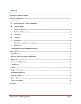 Contents
Introduction .................................................................................................................................................. 4
Globalization of world Economy ................................................................................................................... 4
Impact of Globalization ................................................................................................................................. 7
Positive Impacts ............................................................................................................................................ 9
          Benefit to Market System-Adam Smith ............................................................................................ 9
          Commercial gains .............................................................................................................................. 9
          Emerging Economies ....................................................................................................................... 10
          World Health Organization ............................................................................................................. 10
          Governance ..................................................................................................................................... 10
          Languages........................................................................................................................................ 10
          Competition .................................................................................................................................... 10
          Global Sharing of Environmental Resouces .................................................................................... 10
          World Culture.................................................................................................................................. 11
   Technology Innovation, Emerging Economies ........................................................................................ 11
Negative Effects .......................................................................................................................................... 12
   Export Poverty ........................................................................................................................................ 12
   Negative effects of economic liberalization ........................................................................................... 13
   Brain drain............................................................................................................................................... 13
   Environmental degradation .................................................................................................................... 13
   Food security........................................................................................................................................... 14
   Disease .................................................................................................................................................... 14
   Drug and illicit goods trade ..................................................................................................................... 15
   International Inequality .......................................................................................................................... 15
   Trade verses Aid ...................................................................................................................................... 16
   Culture Clash ........................................................................................................................................... 18
   Trade Liberalization ................................................................................................................................ 21
Conclusion ................................................................................................................................................... 22




Indian Institute of Foreign Trade                                                                                                                      Page 3
 