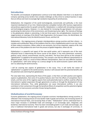 Introduction
The benefits and drawbacks of globalization continue to be hotly debated. And there is no doubt that
company operating across borders face complex challenges as they strive to conduct business in ways
that are ethical and meet increasingly high standards imposed by all constituencies.

Globalization, the integration of the world technologically, economically and politically, is the most
important development of our time. Global production and global markets offer business organizations
extraordinary opportunities for growth and profits. Globalization is credited with stimulating innovation
and technological progress. However, it is also blamed for increasing the gap between rich and poor,
accelerating the destruction of the environment, and threatening human rights. The intensity of feelings
in the globalization debate is astonishing. In the last three years, the anti-globalization movement has
staged protests at meetings of the World Trade Organization, the European Union, the World Bank, the
International Monetary Fund, the World Economic Forum, and the G-8.

Globalization – the ongoing process of greater interdependence among countries and their citizens – is
complex and multifaceted. Many of the problems that the critics of globalization point to are real. Some
of them relate to economics. Others relate to non-economic, but no less important, aspects of life. And
while some of the problems do stem from the process of global integration, others do not.

Globalization is a powerful real aspect of the new world system, and it represents one of the most
influential forces in determining the future course of the planet. It has many dimensions: economic,
political, social, cultural, environmental, security, and others. The focus here will be on the concept of
"globalization" as applied to the world economy. This concept is one that has different interpretations to
different people. Partly as a result of these different interpretations, there are very different reactions
to "globalization," with some seeing it as a serious danger to the world economic system while others
see it as advancing the world economy.

I will be covering two aspects of globalization in this essay. First, it will clarify the notion of
"globalization" as applied to the world economy. Second, it will evaluate both the potential benefits and
the potential costs stemming from globalization.

The view taken here, representing the thesis of this paper, is that there are both positive and negative
aspects to globalization, that some of its positive features stem from the effects of competition that it
entails, and that some of the negative aspects that could potentially lead to conflicts could be offset by
international or global cooperation through agreements on policy or through the development of new
international institutions. Thus, while globalization can cause international conflicts, it can also
contribute to their containment through the beneficial effects of competition and the potential of global
cooperation to treat economic and other threats facing the planet.


Globalization of world Economy
Economic globalization, the ongoing process of greater economic interdependence among countries, is
reflected in the increasing amount of cross-border trade in goods and services, the increasing volume of
international financial flows, and increasing flows of labor. "Globalization" will be understood here to
mean major increases in worldwide trade and exchanges in an increasingly open, integrated, and
borderless international economy. There has been remarkable growth in such trade and exchanges, not
only in traditional international trade in goods and services, but also in exchanges of currencies, in

Indian Institute of Foreign Trade                                                                  Page 4
 