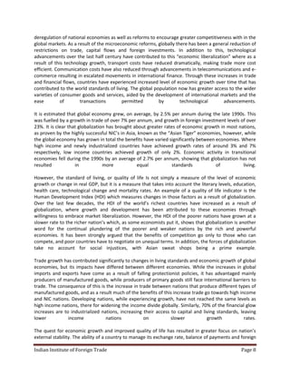 deregulation of national economies as well as reforms to encourage greater competitiveness with in the
global markets. As a result of the microeconomic reforms, globally there has been a general reduction of
restrictions on trade, capital flows and foreign investments. In addition to this, technological
advancements over the last half century have contributed to this “economic liberalization” where as a
result of this technology growth, transport costs have reduced dramatically, making trade more cost
efficient. Communication costs have also reduced through advancements in telecommunications and e-
commerce resulting in escalated movements in international finance. Through these increases in trade
and financial flows, countries have experienced increased level of economic growth over time that has
contributed to the world standards of living. The global population now has greater access to the wider
varieties of consumer goods and services, aided by the development of international markets and the
ease         of       transactions        permitted        by        technological      advancements.

It is estimated that global economy grew, on average, by 2.5% per annum during the late 1990s. This
was fuelled by a growth in trade of over 7% per annum, and growth in foreign investment levels of over
23%. It is clear that globalization has brought about greater rates of economic growth in most nations,
as proven by the highly successful NIC’s in Asia, known as the “Asian Tiger” economies, however, while
the global economy has grown in total the benefits have varied significantly between economies. Where
high income and newly industrialized countries have achieved growth rates of around 3% and 7%
respectively, low income countries achieved growth of only 2%. Economic activity in transitional
economies fell during the 1990s by an average of 2.7% per annum, showing that globalization has not
resulted            in            more           equal            standards          of          living.

However, the standard of living, or quality of life Is not simply a measure of the level of economic
growth or change in real GDP, but it is a measure that takes into account the literary levels, education,
health care, technological change and mortality rates. An example of a quality of life indicator is the
Human Development Index (HDI) which measures changes in those factors as a result of globalization.
Over the last few decades, the HDI of the world’s richest countries have increased as a result of
globalization, where growth and development has been attributed to these economies through
willingness to embrace market liberalization. However, the HDI of the poorer nations have grown at a
slower rate to the richer nation’s which, as some economists put it, shows that globalization is another
word for the continual plundering of the poorer and weaker nations by the rich and powerful
economies. It has been strongly argued that the benefits of competition go only to those who can
compete, and poor countries have to negotiate on unequal terms. In addition, the forces of globalization
take no account for social injustices, with Asian sweat shops being a prime example.

Trade growth has contributed significantly to changes in living standards and economic growth of global
economies, but its impacts have differed between different economies. While the increases in global
imports and exports have come as a result of falling protectionist policies, it has advantaged mainly
producers of manufactured goods, while producers of primary goods still face international barriers to
trade. The consequence of this is the increase in trade between nations that produce different types of
manufactured goods, and as a result much of the benefits of this increase trade go towards high income
and NIC nations. Developing nations, while experiencing growth, have not reached the same levels as
high income nations, there for widening the income divide globally. Similarly, 70% of the financial glow
increases are to industrialized nations, increasing their access to capital and living standards, leaving
lower           income            nations           on            slower          growth            rates.

The quest for economic growth and improved quality of life has resulted in greater focus on nation’s
external stability. The ability of a country to manage its exchange rate, balance of payments and foreign

Indian Institute of Foreign Trade                                                                 Page 8
 