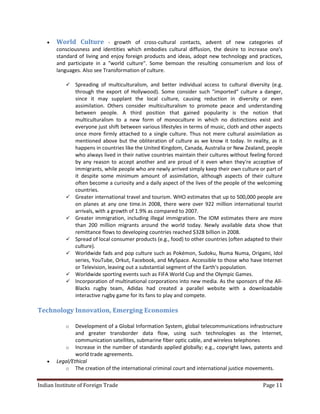    World Culture - growth of cross-cultural contacts, advent of new categories of
       consciousness and identities which embodies cultural diffusion, the desire to increase one's
       standard of living and enjoy foreign products and ideas, adopt new technology and practices,
       and participate in a "world culture". Some bemoan the resulting consumerism and loss of
       languages. Also see Transformation of culture.

              Spreading of multiculturalism, and better individual access to cultural diversity (e.g.
               through the export of Hollywood). Some consider such "imported" culture a danger,
               since it may supplant the local culture, causing reduction in diversity or even
               assimilation. Others consider multiculturalism to promote peace and understanding
               between people. A third position that gained popularity is the notion that
               multiculturalism to a new form of monoculture in which no distinctions exist and
               everyone just shift between various lifestyles in terms of music, cloth and other aspects
               once more firmly attached to a single culture. Thus not mere cultural assimilation as
               mentioned above but the obliteration of culture as we know it today. In reality, as it
               happens in countries like the United Kingdom, Canada, Australia or New Zealand, people
               who always lived in their native countries maintain their cultures without feeling forced
               by any reason to accept another and are proud of it even when they're acceptive of
               immigrants, while people who are newly arrived simply keep their own culture or part of
               it despite some minimum amount of assimilation, although aspects of their culture
               often become a curiosity and a daily aspect of the lives of the people of the welcoming
               countries.
              Greater international travel and tourism. WHO estimates that up to 500,000 people are
               on planes at any one time.In 2008, there were over 922 million international tourist
               arrivals, with a growth of 1.9% as compared to 2007.
              Greater immigration, including illegal immigration. The IOM estimates there are more
               than 200 million migrants around the world today. Newly available data show that
               remittance flows to developing countries reached $328 billion in 2008.
              Spread of local consumer products (e.g., food) to other countries (often adapted to their
               culture).
              Worldwide fads and pop culture such as Pokémon, Sudoku, Numa Numa, Origami, Idol
               series, YouTube, Orkut, Facebook, and MySpace. Accessible to those who have Internet
               or Television, leaving out a substantial segment of the Earth's population.
              Worldwide sporting events such as FIFA World Cup and the Olympic Games.
              Incorporation of multinational corporations into new media. As the sponsors of the All-
               Blacks rugby team, Adidas had created a parallel website with a downloadable
               interactive rugby game for its fans to play and compete.

Technology Innovation, Emerging Economies

           o   Development of a Global Information System, global telecommunications infrastructure
               and greater transborder data flow, using such technologies as the Internet,
               communication satellites, submarine fiber optic cable, and wireless telephones
          o Increase in the number of standards applied globally; e.g., copyright laws, patents and
               world trade agreements.
      Legal/Ethical
          o The creation of the international criminal court and international justice movements.


Indian Institute of Foreign Trade                                                              Page 11
 