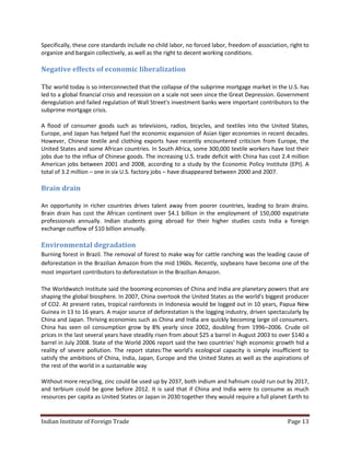 Specifically, these core standards include no child labor, no forced labor, freedom of association, right to
organize and bargain collectively, as well as the right to decent working conditions.

Negative effects of economic liberalization

The world today is so interconnected that the collapse of the subprime mortgage market in the U.S. has
led to a global financial crisis and recession on a scale not seen since the Great Depression. Government
deregulation and failed regulation of Wall Street's investment banks were important contributors to the
subprime mortgage crisis.

A flood of consumer goods such as televisions, radios, bicycles, and textiles into the United States,
Europe, and Japan has helped fuel the economic expansion of Asian tiger economies in recent decades.
However, Chinese textile and clothing exports have recently encountered criticism from Europe, the
United States and some African countries. In South Africa, some 300,000 textile workers have lost their
jobs due to the influx of Chinese goods. The increasing U.S. trade deficit with China has cost 2.4 million
American jobs between 2001 and 2008, according to a study by the Economic Policy Institute (EPI). A
total of 3.2 million – one in six U.S. factory jobs – have disappeared between 2000 and 2007.

Brain drain

An opportunity in richer countries drives talent away from poorer countries, leading to brain drains.
Brain drain has cost the African continent over $4.1 billion in the employment of 150,000 expatriate
professionals annually. Indian students going abroad for their higher studies costs India a foreign
exchange outflow of $10 billion annually.

Environmental degradation
Burning forest in Brazil. The removal of forest to make way for cattle ranching was the leading cause of
deforestation in the Brazilian Amazon from the mid 1960s. Recently, soybeans have become one of the
most important contributors to deforestation in the Brazilian Amazon.

The Worldwatch Institute said the booming economies of China and India are planetary powers that are
shaping the global biosphere. In 2007, China overtook the United States as the world's biggest producer
of CO2. At present rates, tropical rainforests in Indonesia would be logged out in 10 years, Papua New
Guinea in 13 to 16 years. A major source of deforestation is the logging industry, driven spectacularly by
China and Japan. Thriving economies such as China and India are quickly becoming large oil consumers.
China has seen oil consumption grow by 8% yearly since 2002, doubling from 1996–2006. Crude oil
prices in the last several years have steadily risen from about $25 a barrel in August 2003 to over $140 a
barrel in July 2008. State of the World 2006 report said the two countries' high economic growth hid a
reality of severe pollution. The report states:The world's ecological capacity is simply insufficient to
satisfy the ambitions of China, India, Japan, Europe and the United States as well as the aspirations of
the rest of the world in a sustainable way

Without more recycling, zinc could be used up by 2037, both indium and hafnium could run out by 2017,
and terbium could be gone before 2012. It is said that if China and India were to consume as much
resources per capita as United States or Japan in 2030 together they would require a full planet Earth to


Indian Institute of Foreign Trade                                                                  Page 13
 