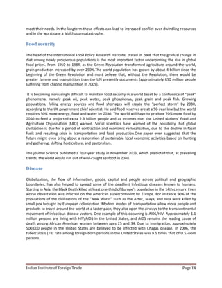 meet their needs. In the longterm these effects can lead to increased conflict over dwindling resources
and in the worst case a Malthusian catastrophe.

Food security

The head of the International Food Policy Research Institute, stated in 2008 that the gradual change in
diet among newly prosperous populations is the most important factor underpinning the rise in global
food prices. From 1950 to 1984, as the Green Revolution transformed agriculture around the world,
grain production increased by over 250%.The world population has grown by about 4 billion since the
beginning of the Green Revolution and most believe that, without the Revolution, there would be
greater famine and malnutrition than the UN presently documents (approximately 850 million people
suffering from chronic malnutrition in 2005).

 It is becoming increasingly difficult to maintain food security in a world beset by a confluence of "peak"
phenomena, namely peak oil, peak water, peak phosphorus, peak grain and peak fish. Growing
populations, falling energy sources and food shortages will create the "perfect storm" by 2030,
according to the UK government chief scientist. He said food reserves are at a 50-year low but the world
requires 50% more energy, food and water by 2030. The world will have to produce 70% more food by
2050 to feed a projected extra 2.3 billion people and as incomes rise, the United Nations' Food and
Agriculture Organisation (FAO) warned. Social scientists have warned of the possibility that global
civilization is due for a period of contraction and economic re-localization, due to the decline in fossil
fuels and resulting crisis in transportation and food production.One paper even suggested that the
future might even bring about a restoration of sustainable local economic activities based on hunting
and gathering, shifting horticulture, and pastoralism.

The journal Science published a four-year study in November 2006, which predicted that, at prevailing
trends, the world would run out of wild-caught seafood in 2048.

Disease

Globalization, the flow of information, goods, capital and people across political and geographic
boundaries, has also helped to spread some of the deadliest infectious diseases known to humans.
Starting in Asia, the Black Death killed at least one-third of Europe's population in the 14th century. Even
worse devastation was inflicted on the American supercontinent by Europe. For instance 90% of the
populations of the civilizations of the "New World" such as the Aztec, Maya, and Inca were killed by
small pox brought by European colonization. Modern modes of transportation allow more people and
products to travel around the world at a faster pace, they also open the airways to the transcontinental
movement of infectious disease vectors. One example of this occurring is AIDS/HIV. Approximately 1.1
million persons are living with HIV/AIDS in the United States, and AIDS remains the leading cause of
death among African American women between ages 25 and 34. Due to immigration, approximately
500,000 people in the United States are believed to be infected with Chagas disease. In 2006, the
tuberculosis (TB) rate among foreign-born persons in the United States was 9.5 times that of U.S.-born
persons.




Indian Institute of Foreign Trade                                                                  Page 14
 
