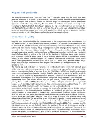 Drug and illicit goods trade

The United Nations Office on Drugs and Crime (UNODC) issued a report that the global drug trade
generates more than $320 billion a year in revenues. Worldwide, the UN estimates there are more than
50 million regular users of heroin, cocaine and synthetic drugs. The international trade of endangered
species is second only to drug trafficking. Traditional Chinese medicine often incorporates ingredients
from all parts of plants, the leaf, stem, flower, root, and also ingredients from animals and minerals. The
use of parts of endangered species (such as seahorses, rhinoceros horns, saiga antelope horns, and tiger
bones and claws) has created controversy and resulted in a black market of poachers who hunt
restricted animals. In 2003, 29% of open sea fisheries were in a state of collapse.

International Inequality

Inequality must be defined and be able to be measured so that comparisons can be made between rich
and poor countries. Once the causes are determined, the effects of globalization can be evaluated and
be measured. The World Bank defines inequality as the disparity of income and standard of living among
nations and their citizens (Birdsall, 2002). To compare inequality among nations, incomes and living
standards of their citizens should be reviewed. The World Bank has determined that people living on $1
per day in developing countries and people living on $2 per day in medium economies are considered
poor (Infoplease, 2005). In contrast to the $1-$2 per day standard, in the United States, Japan, Europe or
other developed nations, a person trying to live on less than $1,000 per year is unimaginable because
the cost of living is many times this amount. The US Census Bureau defines poverty for a single, elderly
person (over age 65) earning less than $25 a day as poor (US Census, 2005). Younger workers and/or
people living in multiple person families have a higher threshold than $25 a day before they are
considered poor.
The income gap that exists between rich and poor counties has become substantial. Although great
strides have been made in improving income for poor nations, many regions of the world have 25% or
more of their population living off less than $1 per day (World Bank, 2005). Some people think that with
the poor people having limited earning capacity, they also have limited access to the world’s wealth. In
2003, the richest fifth of the world's population received 85% of the total world income, while the
poorest fifth received just 1.4% of the global income (Infoplease, 2005). When the GDP is compared
between the richest and poorest nations over the past century, a wider income gap can be seen
growing. Between 1900 and 2000, the richest quarter of the world’s population saw its per capita GDP
increase nearly six-fold during the century, while the poorest quarter experienced less than a three-fold
increase (IMF, 2005). Income inequality has increased and has continued widening.
Income alone is not the only indicator to measure the wealth of a country’s citizens. Besides income,
there are quality of life characteristics that should also be considered. Sri Lanka has a low income, but
has impressive social indicators such as life expectancy is the same as in developed nations, high literacy
rates, low mortality rates and a declining population growth rate; results of a social welfare system put
in place during the 1940s (IMF, 2005; Sri Lanka, 2005). Cuba is another such example where living
conditions have improved, yet the incomes of the people have stagnated. Cuba has had limited trading
opportunities with a US boycott in place and the cessation of Soviet support to the island-nation; yet its
healthcare and education draw praise from the World Bank (Newsbatch, 2005). There are social benefits
that a government can provide that will improve the quality of life and can be measured. Poverty is
measured by several different organizations, but many are similar to the UN measure for poverty. The
UN's Human Poverty Index is a measurement of poverty that factors in illiteracy, malnutrition among
children, early death, poor health care, poor access to safe water, vulnerability to famine or flooding,

Indian Institute of Foreign Trade                                                                 Page 15
 